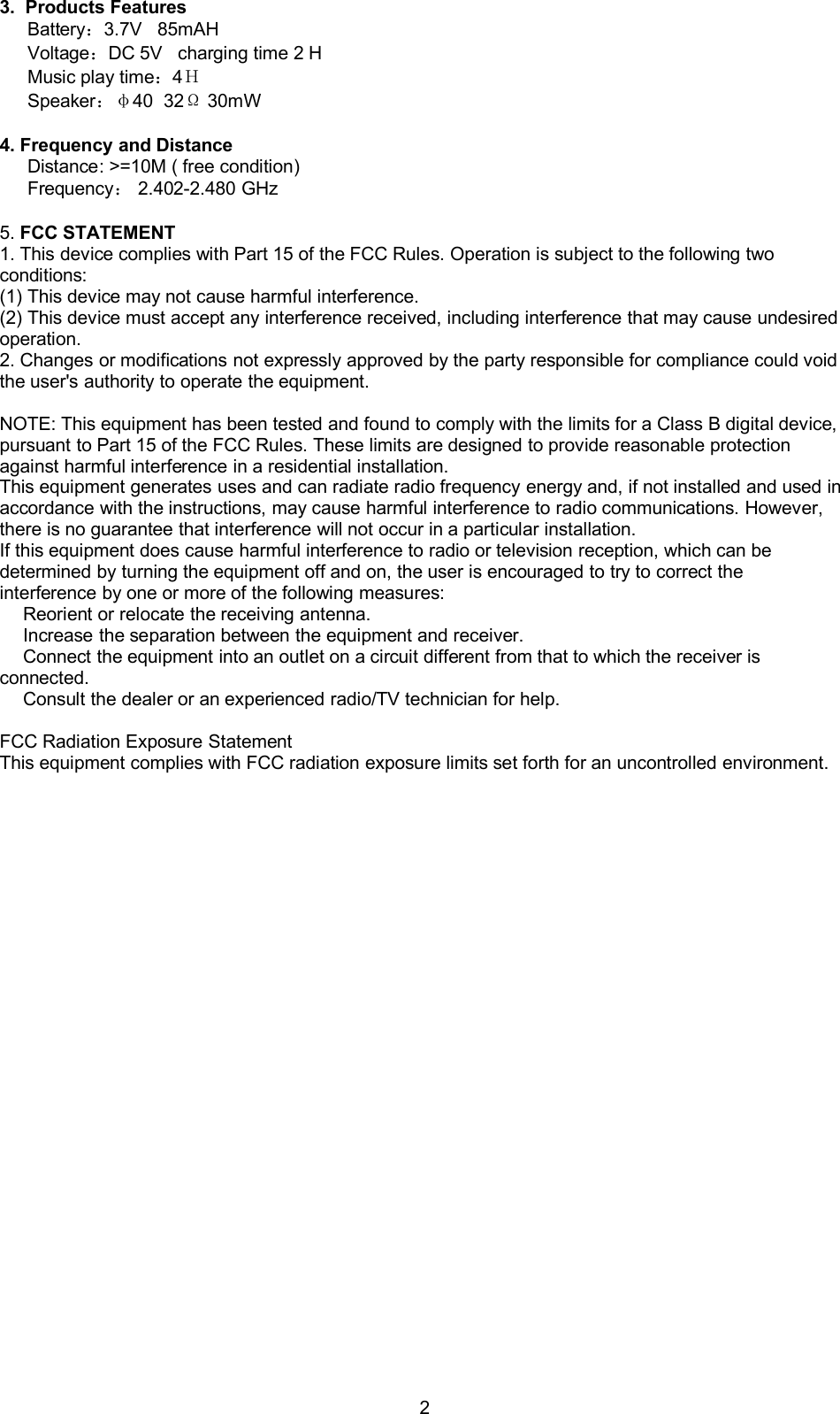 23. Products FeaturesBattery：3.7V 85mAHVoltage：DC 5V charging time 2 HMusic play time：4ＨSpeaker：&phi;40 32&Omega;30mW4. Frequency and DistanceDistance: >=10M ( free condition)Frequency：2.402-2.480 GHz5. FCC STATEMENT1. This device complies with Part 15 of the FCC Rules. Operation is subject to the following twoconditions:(1) This device may not cause harmful interference.(2) This device must accept any interference received, including interference that may cause undesiredoperation.2. Changes or modifications not expressly approved by the party responsible for compliance could voidthe user's authority to operate the equipment.NOTE: This equipment has been tested and found to comply with the limits for a Class B digital device,pursuant to Part 15 of the FCC Rules. These limits are designed to provide reasonable protectionagainst harmful interference in a residential installation.This equipment generates uses and can radiate radio frequency energy and, if not installed and used inaccordance with the instructions, may cause harmful interference to radio communications. However,there is no guarantee that interference will not occur in a particular installation.If this equipment does cause harmful interference to radio or television reception, which can bedetermined by turning the equipment off and on, the user is encouraged to try to correct theinterference by one or more of the following measures:Reorient or relocate the receiving antenna.Increase the separation between the equipment and receiver.Connect the equipment into an outlet on a circuit different from that to which the receiver isconnected.Consult the dealer or an experienced radio/TV technician for help.FCC Radiation Exposure StatementThis equipment complies with FCC radiation exposure limits set forth for an uncontrolled environment.