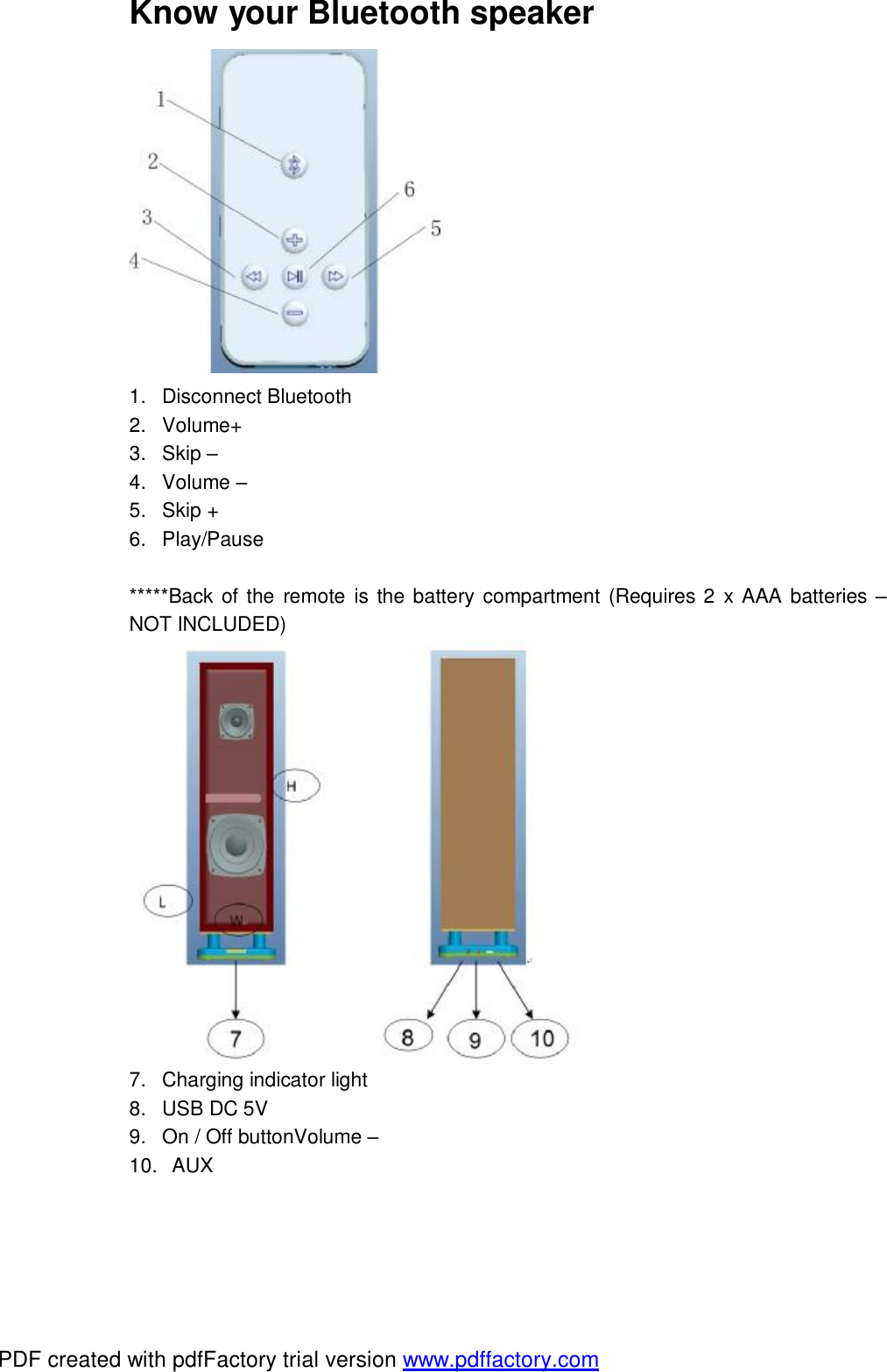  Know your Bluetooth speaker  1. Disconnect Bluetooth  2. Volume+ 3. Skip &ndash; 4. Volume &ndash; 5. Skip + 6. Play/Pause  *****Back of the remote is the battery compartment (Requires 2 x AAA batteries &ndash; NOT INCLUDED)  7. Charging indicator light 8. USB DC 5V 9. On / Off buttonVolume &ndash; 10.  AUX   PDF created with pdfFactory trial version www.pdffactory.com