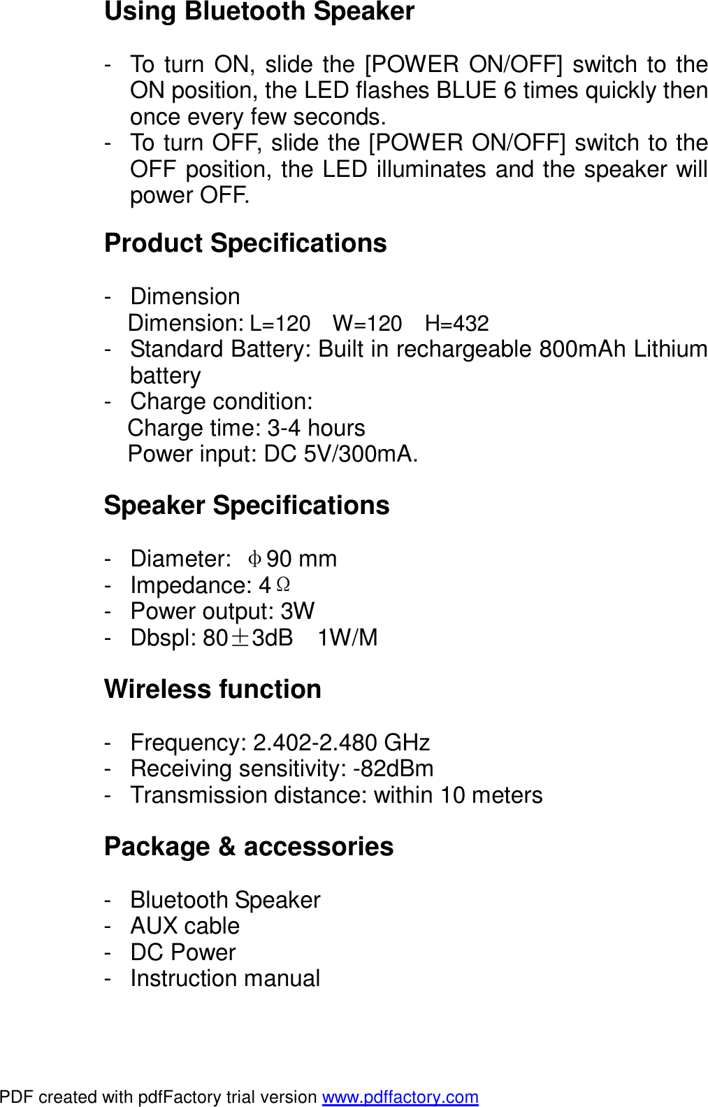  Using Bluetooth Speaker  - To turn ON, slide the [POWER ON/OFF] switch to the ON position, the LED flashes BLUE 6 times quickly then once every few seconds. - To turn OFF, slide the [POWER ON/OFF] switch to the OFF position, the LED illuminates and the speaker will power OFF.  Product Specifications  - Dimension  Dimension: L=120  W=120  H=432 - Standard Battery: Built in rechargeable 800mAh Lithium battery - Charge condition: Charge time: 3-4 hours Power input: DC 5V/300mA.  Speaker Specifications  - Diameter:  &phi;90 mm - Impedance: 4&Omega; - Power output: 3W - Dbspl: 80&plusmn;3dB  1W/M  Wireless function  - Frequency: 2.402-2.480 GHz - Receiving sensitivity: -82dBm - Transmission distance: within 10 meters  Package &amp; accessories  - Bluetooth Speaker - AUX cable - DC Power - Instruction manual  PDF created with pdfFactory trial version www.pdffactory.com