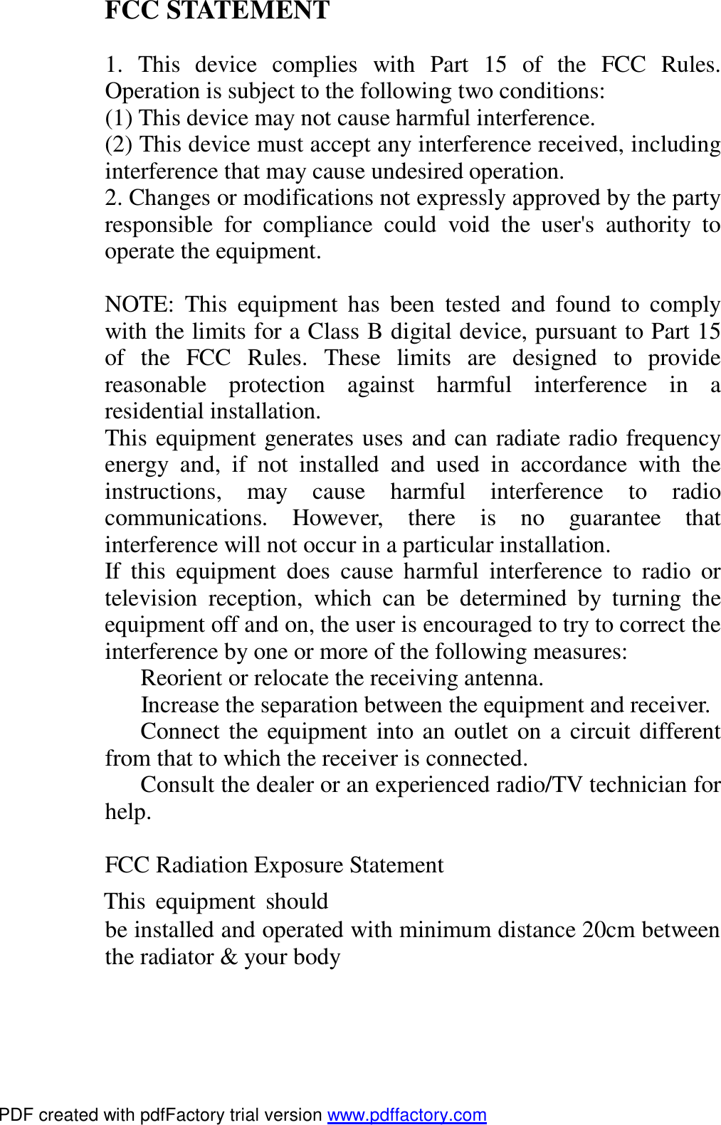  FCC STATEMENT  1. This device complies with Part 15 of the FCC Rules. Operation is subject to the following two conditions: (1) This device may not cause harmful interference. (2) This device must accept any interference received, including interference that may cause undesired operation. 2. Changes or modifications not expressly approved by the party responsible for compliance could void the user's authority to operate the equipment.  NOTE: This equipment has been tested and found to comply with the limits for a Class B digital device, pursuant to Part 15 of the FCC Rules. These limits are designed to provide reasonable protection against harmful interference in a residential installation. This equipment generates uses and can radiate radio frequency energy and, if not installed and used in accordance with the instructions, may cause harmful interference to radio communications. However, there is no guarantee that interference will not occur in a particular installation. If this equipment does cause harmful interference to radio or television reception, which can be determined by turning the equipment off and on, the user is encouraged to try to correct the interference by one or more of the following measures:   Reorient or relocate the receiving antenna.   Increase the separation between the equipment and receiver.   Connect the equipment into an outlet on a circuit different from that to which the receiver is connected.   Consult the dealer or an experienced radio/TV technician for help.  FCC Radiation Exposure Statement This equipment should be installed and operated with minimum distance 20cm between the radiator &amp; your body  PDF created with pdfFactory trial version www.pdffactory.com