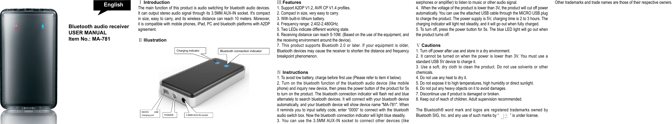 ⅠIntroductionThe main function of this product is audio switching for bluetooth audio devices. It can output stereo audio signal through its 3.5MM AUX-IN socket. It's compact in size, easy to carry, and its wireless distance can reach 10 meters. Moreover, it is compatible with mobile phones, iPad, PC and bluetooth platforms with A2DP agreement. ⅡIllustration ⅢFeatures1. Support A2DP V1.2, AVR CP V1.4 proles.2. Compact in size, very easy to carry.3. With built-in lithium battery.4. Frequency range: 2.402-2.480GHz.5. Two LEDs indicate different working state.6. Receiving distance can reach 5-10M. (Based on the use of the equipment, and the receiving environment around the device).7. This product supports Bluetooth 2.0 or later. If your equipment is older, Bluetooth devices may cause the receiver to shorten the distance and frequency breakpoint phenomenon.ⅣInstructions1. To avoid low battery, charge before rst use (Please refer to item 4 below).2. Turn on the bluetooth function of the bluetooth audio device (like mobile phone) and inquiry new device, then press the power button of the product for 5s to turn on the product. The bluetooth connection indicator will ash red and blue alternately to search bluetooth devices. It will connect with your bluetooth device automatically, and your bluetooth device will show device name "MA-781". When it reminds you to input safety code, enter &ldquo;0000&rdquo; to connect with the bluetooth audio switch box. Now the bluetooth connection indicator will light blue steadily. 3. You can use the 3.5MM AUX-IN socket to connect other devices (like earphones or amplier) to listen to music or other audio signal.  4.  When the voltage of the product is lower than 3V, the product will cut off power automatically. You can use the attached USB cable through the MICRO USB plug to charge the product. The power supply is 5V, charging time is 2 to 3 hours. The charging indicator will light red steadily, and it will go out when fully charged.5. To turn off, press the power button for 5s. The blue LED light will go out when the product turns off.  Ⅴ Cautions1. Turn off power after use and store in a dry environment.2. It cannot be turned on when the power is lower than 3V. You must use a standard USB 5V device to charge it.3. Use a soft, dry cloth to clean the product. Do not use solvents or other chemicals.4. Do not use any heat to dry it.5. Do not expose it to high temperatures, high humidity or direct sunlight.6. Do not put any heavy objects on it to avoid damages.7. Discontinue use if product is damaged or broken.8. Keep out of reach of children. Adult supervision recommended. The Bluetooth&reg; word mark and logos are registered trademarks owned by Bluetooth SIG, Inc. and any use of such marks by &ldquo;           &rdquo; is under license.Other trademarks and trade names are those of their respective owners.Bluetooth audio receiver USER MANUAL Item No.: MA-781  Charging indicator  3.5MM AUX-IN socket  POWER  MICRO USB charging port  Bluetooth connection indicator English
