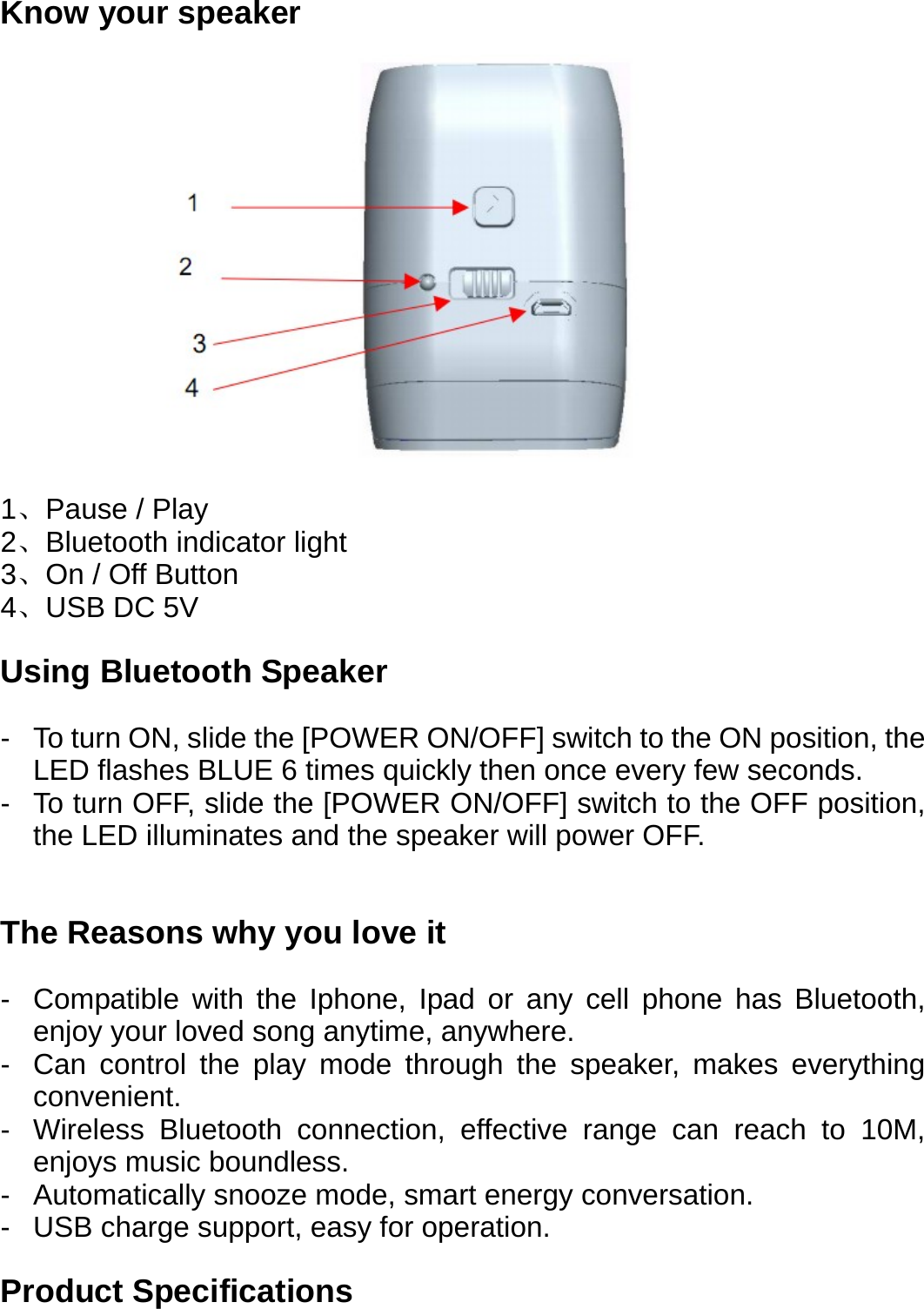Know your speaker         1、Pause / Play 2、Bluetooth indicator light 3、On / Off Button 4、USB DC 5V  Using Bluetooth Speaker  -  To turn ON, slide the [POWER ON/OFF] switch to the ON position, the LED flashes BLUE 6 times quickly then once every few seconds. -  To turn OFF, slide the [POWER ON/OFF] switch to the OFF position, the LED illuminates and the speaker will power OFF.   The Reasons why you love it  -  Compatible with the Iphone, Ipad or any cell phone has Bluetooth, enjoy your loved song anytime, anywhere. -  Can control the play mode through the speaker, makes everything convenient. -  Wireless Bluetooth connection, effective range can reach to 10M, enjoys music boundless. -  Automatically snooze mode, smart energy conversation. -  USB charge support, easy for operation.  Product Specifications  