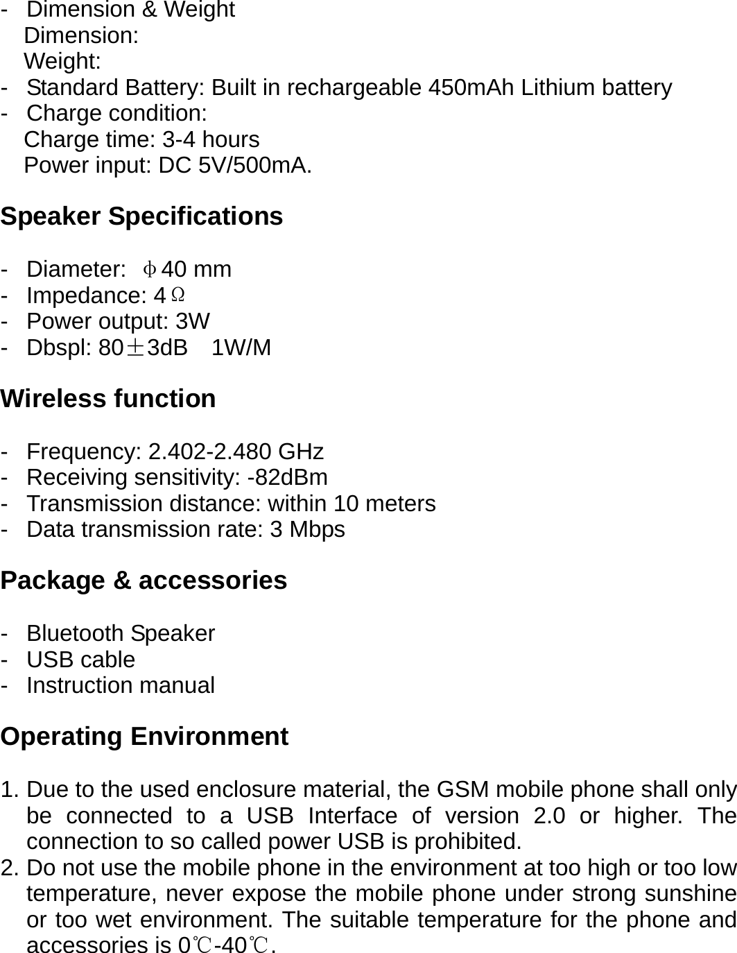 -  Dimension &amp; Weight Dimension: Weight: -  Standard Battery: Built in rechargeable 450mAh Lithium battery - Charge condition: Charge time: 3-4 hours Power input: DC 5V/500mA.  Speaker Specifications  - Diameter: &phi;40 mm - Impedance: 4&Omega; - Power output: 3W - Dbspl: 80&plusmn;3dB  1W/M  Wireless function  - Frequency: 2.402-2.480 GHz -  Receiving sensitivity: -82dBm -  Transmission distance: within 10 meters -  Data transmission rate: 3 Mbps  Package &amp; accessories  - Bluetooth Speaker - USB cable - Instruction manual  Operating Environment  1. Due to the used enclosure material, the GSM mobile phone shall only be connected to a USB Interface of version 2.0 or higher. The connection to so called power USB is prohibited. 2. Do not use the mobile phone in the environment at too high or too low temperature, never expose the mobile phone under strong sunshine or too wet environment. The suitable temperature for the phone and accessories is 0℃-40℃.      