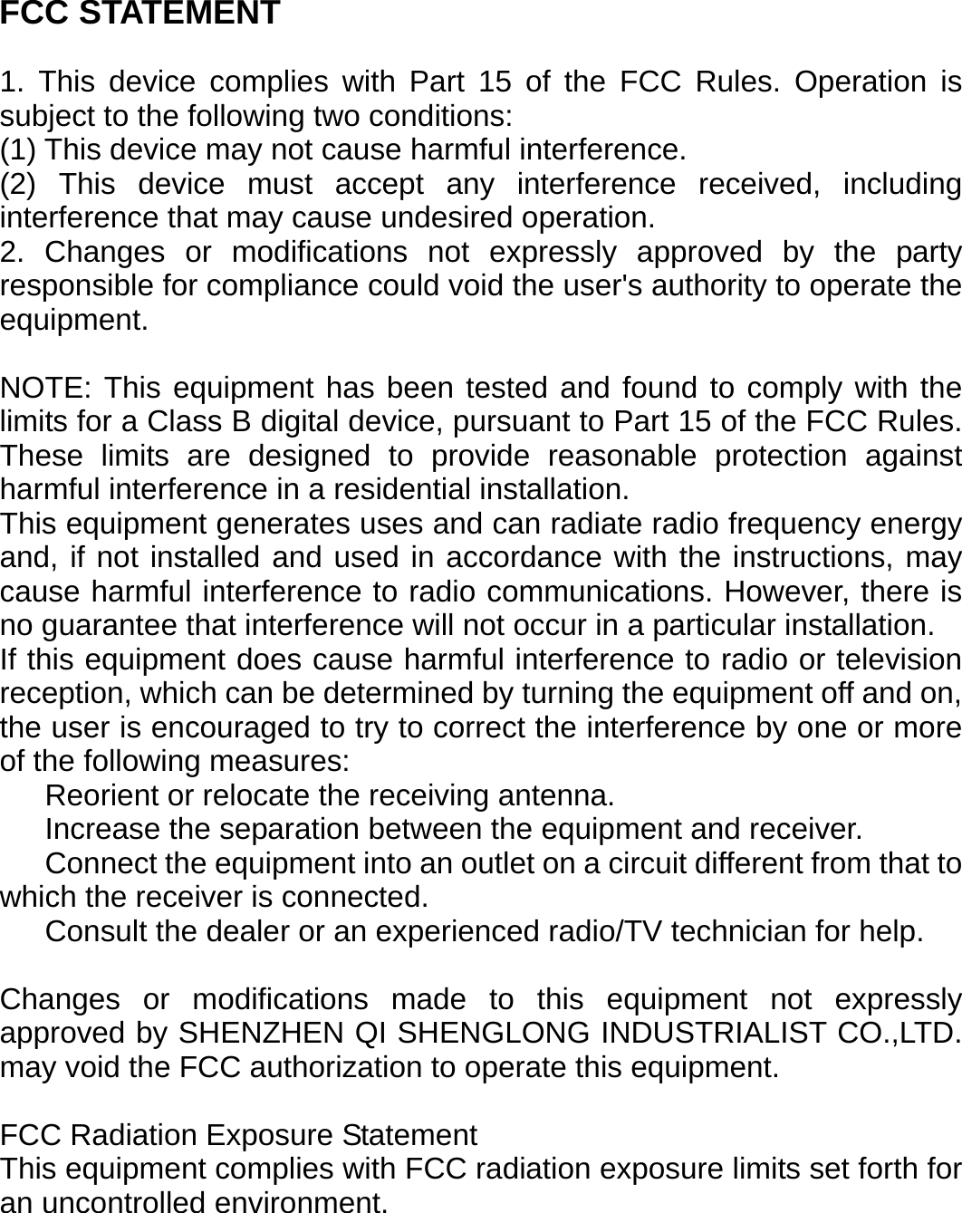 FCC STATEMENT  1. This device complies with Part 15 of the FCC Rules. Operation is subject to the following two conditions: (1) This device may not cause harmful interference. (2) This device must accept any interference received, including interference that may cause undesired operation. 2. Changes or modifications not expressly approved by the party responsible for compliance could void the user's authority to operate the equipment.  NOTE: This equipment has been tested and found to comply with the limits for a Class B digital device, pursuant to Part 15 of the FCC Rules. These limits are designed to provide reasonable protection against harmful interference in a residential installation. This equipment generates uses and can radiate radio frequency energy and, if not installed and used in accordance with the instructions, may cause harmful interference to radio communications. However, there is no guarantee that interference will not occur in a particular installation. If this equipment does cause harmful interference to radio or television reception, which can be determined by turning the equipment off and on, the user is encouraged to try to correct the interference by one or more of the following measures:    Reorient or relocate the receiving antenna.    Increase the separation between the equipment and receiver.    Connect the equipment into an outlet on a circuit different from that to which the receiver is connected.    Consult the dealer or an experienced radio/TV technician for help.  Changes or modifications made to this equipment not expressly approved by SHENZHEN QI SHENGLONG INDUSTRIALIST CO.,LTD. may void the FCC authorization to operate this equipment.  FCC Radiation Exposure Statement This equipment complies with FCC radiation exposure limits set forth for an uncontrolled environment.      