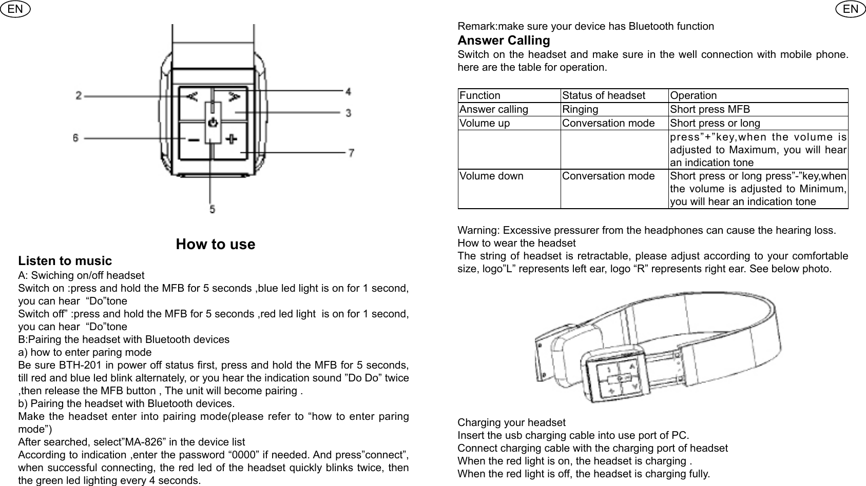 ENEN How to use Listen to music A: Swiching on/off headset Switch on :press and hold the MFB for 5 seconds ,blue led light is on for 1 second, you can hear  &ldquo;Do&rdquo;tone Switch off&rdquo; :press and hold the MFB for 5 seconds ,red led light  is on for 1 second, you can hear  &ldquo;Do&rdquo;tone B:Pairing the headset with Bluetooth devicesa) how to enter paring modeBe sure BTH-201 in power off status rst, press and hold the MFB for 5 seconds, till red and blue led blink alternately, or you hear the indication sound &rdquo;Do Do&rdquo; twice ,then release the MFB button , The unit will become pairing .b) Pairing the headset with Bluetooth devices.Make the headset enter into pairing mode(please refer to &ldquo;how to enter paring mode&rdquo;)After searched, select&rdquo;MA-826&rdquo; in the device listAccording to indication ,enter the password &ldquo;0000&rdquo; if needed. And press&rdquo;connect&rdquo;, when successful connecting, the red led of the headset quickly blinks twice, then the green led lighting every 4 seconds.Remark:make sure your device has Bluetooth functionAnswer CallingSwitch on the headset and make sure in the well connection with mobile phone. here are the table for operation.Function  Status of headset  Operation Answer calling  Ringing Short press MFBVolume up  Conversation mode Short press or long press&rdquo;+&rdquo;key,when the volume is adjusted to Maximum, you will hear an indication tone Volume down  Conversation mode Short press or long press&rdquo;-&rdquo;key,when the volume is adjusted to Minimum, you will hear an indication toneWarning: Excessive pressurer from the headphones can cause the hearing loss.How to wear the headsetThe string of headset is retractable, please adjust according to your comfortable size, logo&rdquo;L&rdquo; represents left ear, logo &ldquo;R&rdquo; represents right ear. See below photo.Charging your headset Insert the usb charging cable into use port of PC.Connect charging cable with the charging port of headset When the red light is on, the headset is charging .When the red light is off, the headset is charging fully.