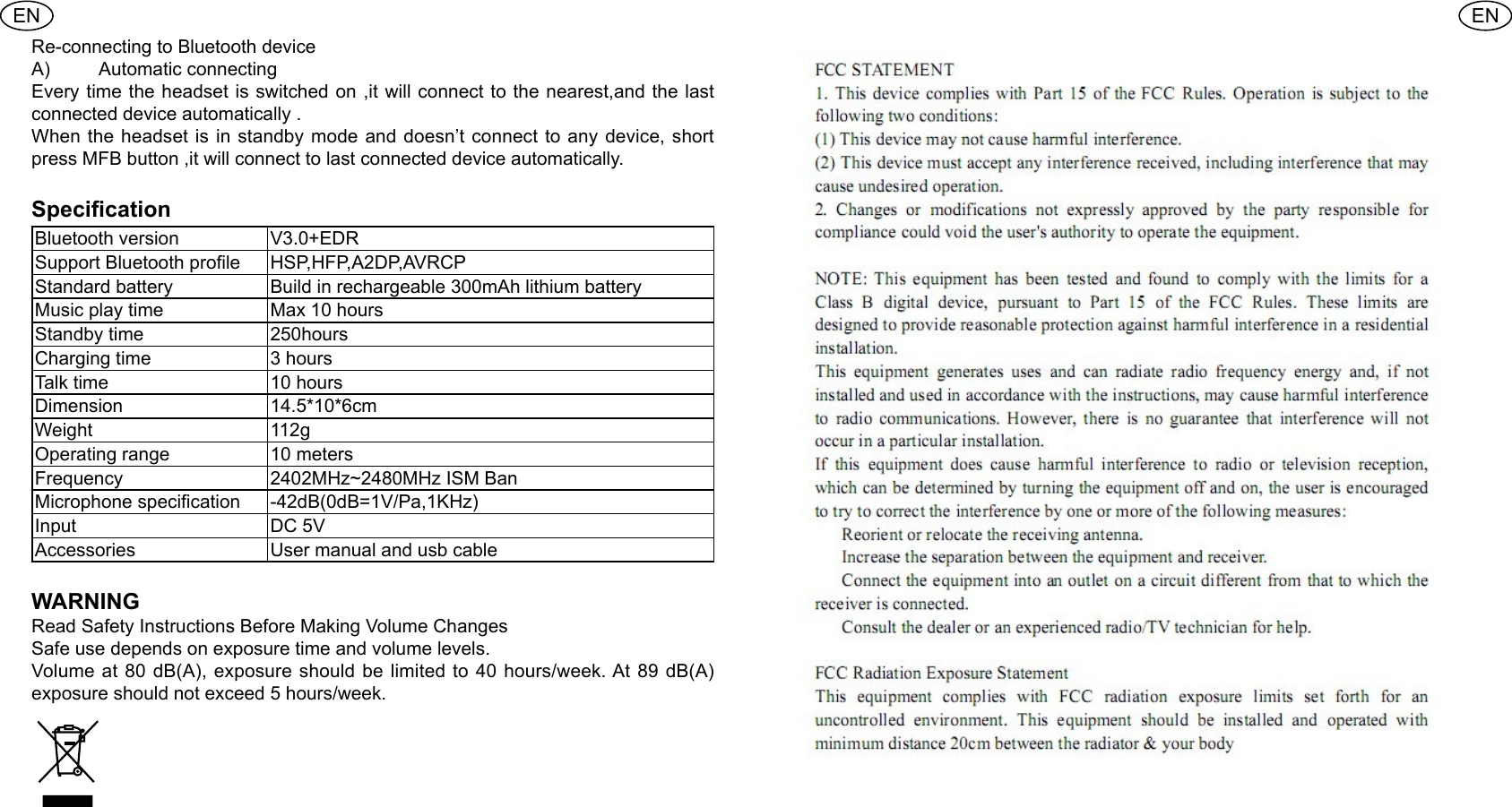 ENENRe-connecting to Bluetooth device A)  Automatic connecting Every time the headset is switched on ,it will connect to the nearest,and the last connected device automatically .When the headset is in standby mode and doesn&rsquo;t connect to any device, short press MFB button ,it will connect to last connected device automatically.Specication Bluetooth version  V3.0+EDRSupport Bluetooth prole  HSP,HFP,A2DP,AVRCPStandard battery  Build in rechargeable 300mAh lithium batteryMusic play time  Max 10 hoursStandby time  250hoursCharging time  3 hours Talk time  10 hoursDimension  14.5*10*6cmWeight  112gOperating range  10 metersFrequency  2402MHz~2480MHz ISM BanMicrophone specication -42dB(0dB=1V/Pa,1KHz)Input  DC 5VAccessories  User manual and usb cable WARNINGRead Safety Instructions Before Making Volume Changes Safe use depends on exposure time and volume levels.Volume at 80 dB(A), exposure should be limited to 40 hours/week. At 89 dB(A) exposure should not exceed 5 hours/week.
