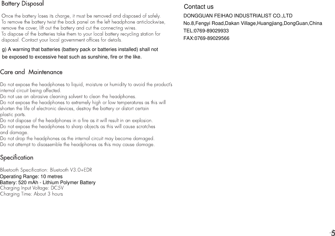 g) A warning that batteries (battery pack or batteries installed) shall not be exposed to excessive heat such as sunshine, fire or the like.Battery: 520 mAh - Lithium Polymer BatteryDONGGUAN FEIHAO INDUSTRIALIST CO.,LTDNo.8,Fengyi Road,Dakan Village,Huangjiang,DongGuan,ChinaTEL:0769-89029933FAX:0769-89029566Contact usOperating Range: 10 metres