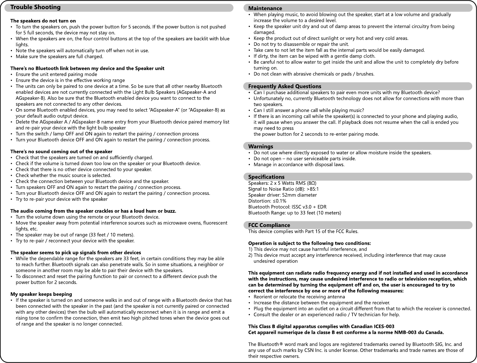 Maintenance&bull; When playing music, to avoid blowing out the speaker, start at a low volume and gradually  increase the volume to a desired level.&bull; Keep the speaker unit dry and out of damp areas to prevent the internal circuitry from being  damaged.&bull; Keep the product out of direct sunlight or very hot and very cold areas.&bull;&bull; Do not try to disassemble or repair the unit.&bull; Take care to not let the item fall as the internal parts would be easily damaged.&bull; If dirty, the item can be wiped with a gentle damp cloth.&bull; Be careful not to allow water to get inside the unit and allow the unit to completely dry before  turning on.&bull; Do not clean with abrasive chemicals or pads / brushes.Frequently Asked Questions&bull;&bull; Can I purchase additional speakers to pair even more units with my Bluetooth device?&bull; Unfortunately no, currently Bluetooth technology does not allow for connections with more than  two speakers.&bull; Can I still answer a phone call while playing music?&bull; If there is an incoming call while the speaker(s) is connected to your phone and playing audio,  it will pause when you answer the call. If playback does not resume when the call is ended you  may need to press   the power button for 2 seconds to re-enter pairing mode.Warnings&bull; Do not use where directly exposed to water or allow moisture inside the speakers.&bull; Do not open &ndash; no user serviceable parts inside.&bull; Manage in accordance with disposal laws.SpecificationsSpeakers: 2 x 5 Watts RMS (8&Omega;)Signal Signal to Noise Ratio (dB): >85:1Speaker driver: 52mm diameterDistortion: &le;0.1%Bluetooth Protocol: ISSC v3.0 + EDRBluetooth Range: up to 33 feet (10 meters)FCC ComplianceThis device complies with Part 15 of the FCC Rules.Operation is subject Operation is subject to the following two conditions:1) This device may not cause harmful interference, and2) This device must accept any interference received, including interference that may cause  undesired operationThis equipment can radiate radio frequency energy and if not installed and used in accordance with the instructions, may cause undesired interference to radio or television reception, which can be determined by turning the equipment off and on, the user is encouraged to try to corcorrect the interference by one or more of the following measures:&bull; Reorient or relocate the receiving antenna&bull; Increase the distance between the equipment and the receiver.&bull; Plug the equipment into an outlet on a circuit different from that to which the receiver is connected.&bull; Consult the dealer or an experienced radio / TV technician for help.This Class B digital apparatus complies with Canadian ICES-003Cet appareil numerique de la classe B est conforme a la norme NMB-003 du Canada.The BlueThe Bluetooth&reg; word mark and logos are registered trademarks owned by Bluetooth SIG, Inc. and any use of such marks by CSN Inc. is under license. Other trademarks and trade names are those of their respective owners.Trouble ShootingThe speakers do not turn on&bull; To turn the speakers on, push the power button for 5 seconds. If the power button is not pushed  for 5 full seconds, the device may not stay on.&bull; When the speakers are on, the four control buttons at the top of the speakers are backlit with blue  lights.&bull;&bull; Note the speakers will automatically turn off when not in use.&bull; Make sure the speakers are full charged.There&rsquo;s no Bluetooth link between my device and the Speaker unit&bull; Ensure the unit entered pairing mode&bull; Ensure the device is in the effective working range&bull; The units can only be paired to one device at a time. So be sure that all other nearby Bluetooth  enabled devices are not currently connected with the Light Bulb Speakers (AGspeaker-A and   AGspeaker-B). Also be sure that the Bluetooth enabled device you want to connect to the  speakers are not connected to any other devices.&bull; On some Bluetooth enabled devices, you may need to select &ldquo;AGspeaker-A&rdquo; (or &ldquo;AGspeaker-B) as  your default audio output device.&bull; Delete the AGspeaker A / AGspeaker-B name entry from your Bluetooth device paired memory list  and re-pair your device with the light bulb speaker&bull; Turn the switch / lamp OFF and ON again to restart the pairing / connection process&bull;&bull; Turn your Bluetooth device OFF and ON again to restart the pairing / connection process.There&rsquo;s no sound coming out of the speaker&bull; Check that the speakers are turned on and sufficiently charged.&bull; Check if the volume is turned down too low on the speaker or your Bluetooth device.&bull; Check that there is no other device connected to your speaker.&bull; Check whether the music source is selected.&bull; Check the connection between your Bluetooth device and the speaker.&bull;&bull; Turn speakers OFF and ON again to restart the pairing / connection process.&bull; Turn your Bluetooth device OFF and ON again to restart the pairing / connection process.&bull; Try to re-pair your device with the speakerThe audio coming from the speaker crackles or has a loud hum or buzz.&bull; Turn the volume down using the remote or your Bluetooth device.&bull; Move the speaker away from potential interference sources such as microwave ovens, fluorescent  lights, etc.&bull;&bull; The speaker may be out of range (33 feet / 10 meters).&bull; Try to re-pair / reconnect your device with the speaker.The speaker seems to pick up signals from other devices&bull; While the dependable range for the speakers are 33 feet, in certain conditions they may be able  to reach further. Bluetooth signals can also penetrate walls. So in some situations, a neighbor or  someone in another room may be able to pair their device with the speakers. &bull; To disconnect and reset the pairing function to pair or connect to a different device push the   power button for 2 seconds.My speaker keeps beeping&bull; If the speaker is turned on and someone walks in and out of range with a Bluetooth device that has  been connected with the speaker in the past (and the speaker is not currently paired or connected  with any other devices) then the bulb will automatically reconnect when it is in range and emit a  rising tone to confirm the connection, then emit two high pitched tones when the device goes out  of range and the speaker is no longer connected.