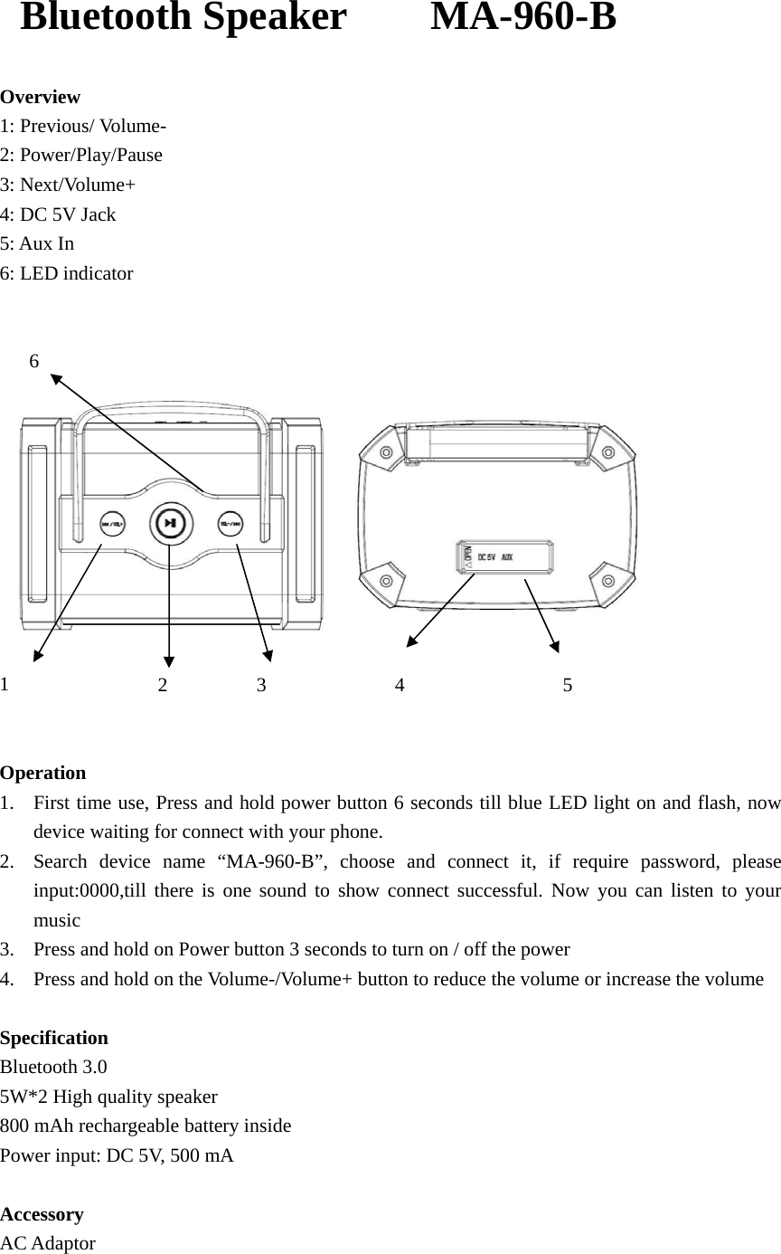   Bluetooth Speaker    MA-960-B Overview 1: Previous/ Volume- 2: Power/Play/Pause 3: Next/Volume+ 4: DC 5V Jack 5: Aux In 6: LED indicator      6  1               2         3             4                5   Operation 1. First time use, Press and hold power button 6 seconds till blue LED light on and flash, now device waiting for connect with your phone. 2. Search device name &ldquo;MA-960-B&rdquo;, choose and connect it, if require password, please input:0000,till there is one sound to show connect successful. Now you can listen to your music 3. Press and hold on Power button 3 seconds to turn on / off the power 4. Press and hold on the Volume-/Volume+ button to reduce the volume or increase the volume  Specification Bluetooth 3.0 5W*2 High quality speaker 800 mAh rechargeable battery inside Power input: DC 5V, 500 mA  Accessory AC Adaptor   