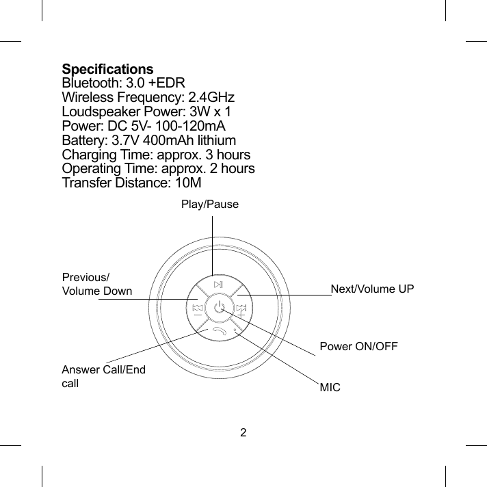 2SpecicationsBluetooth: 3.0 +EDRWireless Frequency: 2.4GHzLoudspeaker Power: 3W x 1Power: DC 5V- 100-120mABattery: 3.7V 400mAh lithiumCharging Time: approx. 3 hoursOperating Time: approx. 2 hoursTransfer Distance: 10M Play/PauseNext/Volume UPPower ON/OFFMICAnswer Call/End callPrevious/Volume Down