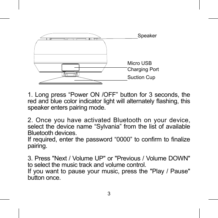 31. Long press &ldquo;Power ON /OFF&rdquo; button for 3 seconds, thered and blue color indicator light will alternately ashing, this speaker enters pairing mode.2. Once you have activated Bluetooth on your device,select the device name &ldquo;Sylvania&rdquo; from the list of availableBluetooth devices.If required, enter the password &ldquo;0000&rdquo; to conrm to nalizepairing.3. Press "Next / Volume UP" or "Previous / Volume DOWN" to select the music track and volume control. If you want to pause your music, press the "Play / Pause"button once.SpeakerMicro USB Charging PortSuction Cup