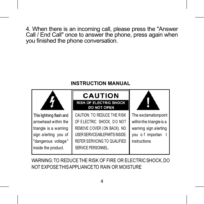 44. When there is an incoming call, please press the "Answer Call / End Call" once to answer the phone, press again when you nished the phone conversation.The exclamation pointwithin the triangle is awarning sign alerting you  o f  importan t instructions.arrowhead within the triangle  is a warningsign a lerting  you  of"dangerous  voltage" inside the product.CAUTION: TO REDUCE THE RISK OF E LECTRIC  SHOCK,  D O  NOT REMOVE C OVER ( ON  BACK).  NOUSER SERVICEABLE PARTS INSIDE. REFER SERVICING TO QUALIFIEDSERVICE PERSONNEL.INSTRUCTION MANUALWARNING: TO REDUCE THE RISK OF FIRE OR ELECTRIC SHOCK, DO NOT EXPOSE THIS APPLIANCE TO RAIN OR MOISTURE.