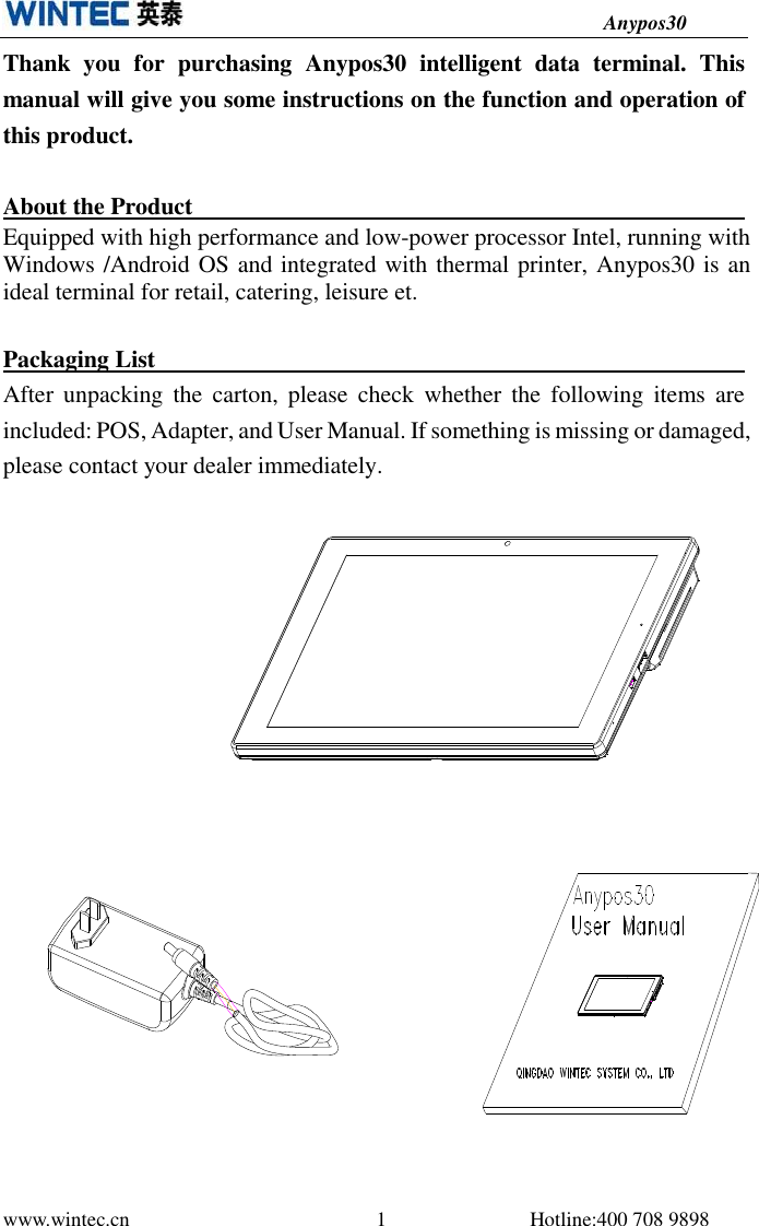                                          Anypos30 www.wintec.cn                                                1                            Hotline:400 708 9898  Thank  you  for  purchasing  Anypos30  intelligent  data  terminal.  This manual will give you some instructions on the function and operation of this product.  About the Product                                                                                                                      Equipped with high performance and low-power processor Intel, running with Windows /Android OS and integrated with thermal printer, Anypos30 is an ideal terminal for retail, catering, leisure et. Packaging List                                                   After  unpacking  the  carton,  please  check  whether  the  following  items  are included: POS, Adapter, and User Manual. If something is missing or damaged, please contact your dealer immediately.        
