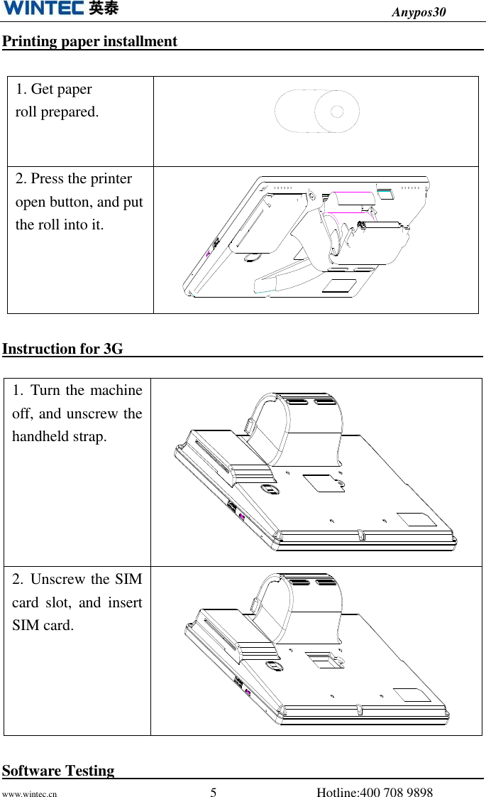                                          Anypos30 www.wintec.cn                                              5                              Hotline:400 708 9898  Printing paper installment                                                                                    1. Get paper roll prepared.    2. Press the printer open button, and put the roll into it.    Instruction for 3G                                                                 Software Testing                                                                                                          1. Turn the machine off, and unscrew the handheld strap.   2. Unscrew the SIM card  slot,  and  insert SIM card.     