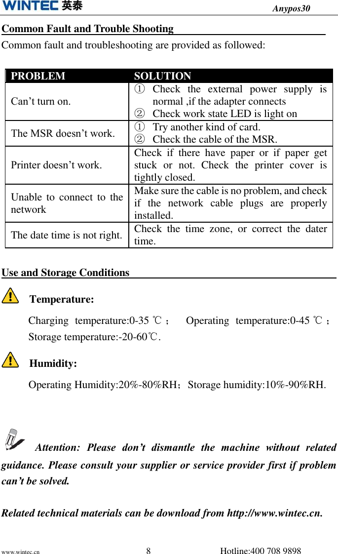                                          Anypos30 www.wintec.cn                                              8                              Hotline:400 708 9898  Common Fault and Trouble Shooting                               Common fault and troubleshooting are provided as followed:  PROBLEM SOLUTION Can’t turn on. ① Check  the  external  power  supply  is normal ,if the adapter connects ② Check work state LED is light on The MSR doesn’t work. ① Try another kind of card. ② Check the cable of the MSR. Printer doesn’t work. Check  if  there  have  paper  or  if  paper  get stuck  or  not.  Check  the  printer  cover  is tightly closed. Unable to connect to the network Make sure the cable is no problem, and check if  the  network  cable  plugs  are  properly installed. The date time is not right. Check  the  time  zone,  or  correct  the  dater time.  Use and Storage Conditions                                                       Temperature: Charging  temperature:0-35 ℃；  Operating  temperature:0-45 ℃； Storage temperature:-20-60℃.   Humidity:      Operating Humidity:20%-80%RH；Storage humidity:10%-90%RH.     Attention:  Please  don’t  dismantle  the  machine  without  related guidance. Please consult your supplier or service provider first if problem can’t be solved.  Related technical materials can be download from http://www.wintec.cn.  