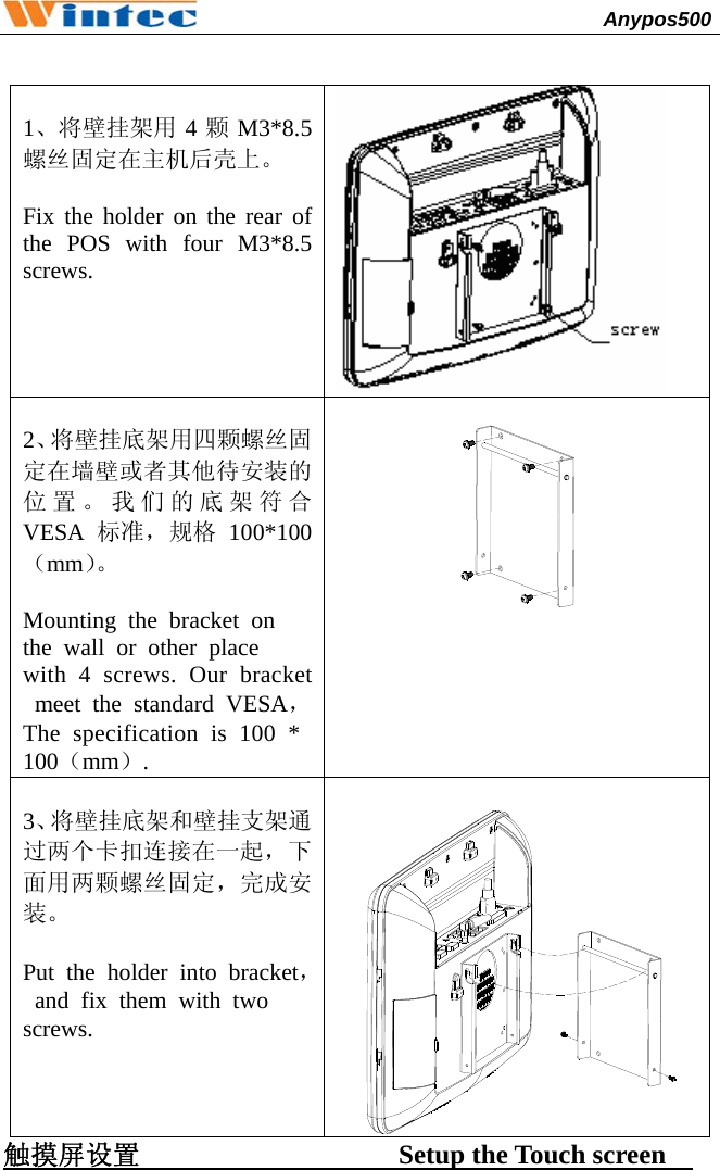                                              Anypos500           1、将壁挂架用 4颗M3*8.5螺丝固定在主机后壳上。  Fix the holder on the rear of the POS with four M3*8.5 screws.   2、将壁挂底架用四颗螺丝固定在墙壁或者其他待安装的位置。我们的底架符合VESA 标准，规格 100*100（mm）。  Mounting the bracket on  the wall or other place  with 4 screws. Our bracket meet the standard VESA，The specification is 100 * 100（mm）.    3、将壁挂底架和壁挂支架通过两个卡扣连接在一起，下面用两颗螺丝固定，完成安装。  Put the holder into bracket，and fix them with two  screws.  触摸屏设置                   Setup the Touch screen    