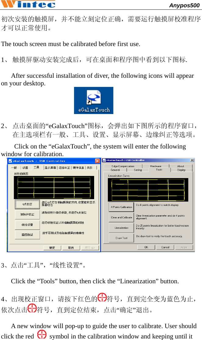                                              Anypos500         初次安装的触摸屏，并不能立刻定位正确，需要运行触摸屏校准程序才可以正常使用。  The touch screen must be calibrated before first use.  1、 触摸屏驱动安装完成后，可在桌面和程序图中看到以下图标.  After successful installation of diver, the following icons will appear on your desktop.                    2、 点击桌面的“eGalaxTouch”图标，会弹出如下图所示的程序窗口，在主选项栏有一般、工具、设置、显示屏幕、边缘纠正等选项。 Click on the “eGalaxTouch”, the system will enter the following window for calibration.   3、点击“工具”，“线性设置”。  Click the “Tools” button, then click the “Linearization” button.  4、出现校正窗口，请按下红色的 符号，直到完全变为蓝色为止，依次点击 符号，直到定位结束，点击“确定”退出。  A new window will pop-up to guide the user to calibrate. User should click the red    symbol in the calibration window and keeping until it 