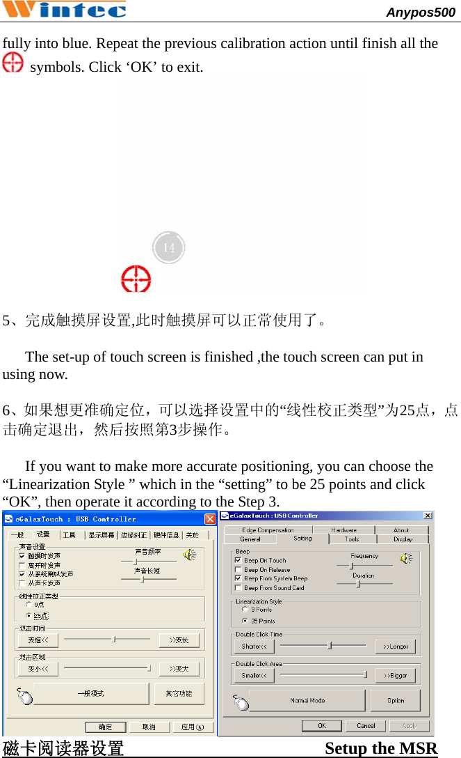                                              Anypos500         fully into blue. Repeat the previous calibration action until finish all the   symbols. Click ‘OK’ to exit.   5、完成触摸屏设置,此时触摸屏可以正常使用了。        The set-up of touch screen is finished ,the touch screen can put in using now.    6、如果想更准确定位，可以选择设置中的“线性校正类型”为25点，点击确定退出，然后按照第3步操作。  If you want to make more accurate positioning, you can choose the “Linearization Style ” which in the “setting” to be 25 points and click “OK”, then operate it according to the Step 3.  磁卡阅读器设置                       Setup the MSR  