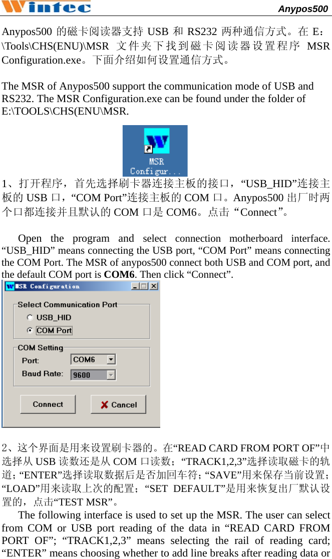                                              Anypos500         Anypos500 的磁卡阅读器支持 USB 和RS232 两种通信方式。在 E：\Tools\CHS(ENU)\MSR 文件夹下找到磁卡阅读器设置程序 MSR Configuration.exe。下面介绍如何设置通信方式。  The MSR of Anypos500 support the communication mode of USB and RS232. The MSR Configuration.exe can be found under the folder of E:\TOOLS\CHS(ENU\MSR.  1、打开程序，首先选择刷卡器连接主板的接口，“USB_HID”连接主板的 USB 口，“COM Port”连接主板的 COM 口。Anypos500 出厂时两个口都连接并且默认的 COM 口是 COM6。点击“Connect”。  Open the program and select connection motherboard interface. “USB_HID” means connecting the USB port, “COM Port” means connecting the COM Port. The MSR of anypos500 connect both USB and COM port, and the default COM port is COM6. Then click “Connect”.   2、这个界面是用来设置刷卡器的。在“READ CARD FROM PORT OF”中选择从 USB 读数还是从 COM 口读数；“TRACK1,2,3”选择读取磁卡的轨道；“ENTER”选择读取数据后是否加回车符；“SAVE”用来保存当前设置；“LOAD”用来读取上次的配置；“SET DEFAULT”是用来恢复出厂默认设置的，点击“TEST MSR”。 The following interface is used to set up the MSR. The user can select from COM or USB port reading of the data in “READ CARD FROM PORT OF”; “TRACK1,2,3” means selecting the rail of reading card; “ENTER” means choosing whether to add line breaks after reading data or 