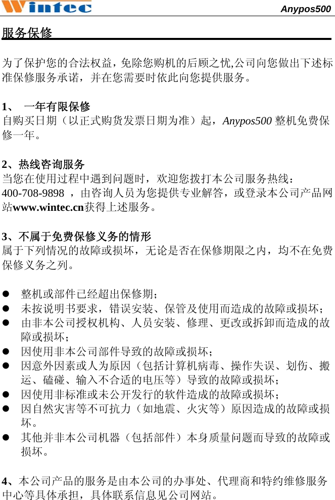                                              Anypos500         服务保修                                             为了保护您的合法权益，免除您购机的后顾之忧,公司向您做出下述标准保修服务承诺，并在您需要时依此向您提供服务。 1、 一年有限保修 自购买日期（以正式购货发票日期为准）起，Anypos500 整机免费保修一年。 2、热线咨询服务 当您在使用过程中遇到问题时，欢迎您拨打本公司服务热线：  400-708-9898  ，由咨询人员为您提供专业解答，或登录本公司产品网站www.wintec.cn获得上述服务。 3、不属于免费保修义务的情形 属于下列情况的故障或损坏，无论是否在保修期限之内，均不在免费保修义务之列。 z 整机或部件已经超出保修期； z 未按说明书要求，错误安装、保管及使用而造成的故障或损坏； z 由非本公司授权机构、人员安装、修理、更改或拆卸而造成的故障或损坏； z 因使用非本公司部件导致的故障或损坏； z 因意外因素或人为原因（包括计算机病毒、操作失误、划伤、搬运、磕碰、输入不合适的电压等）导致的故障或损坏； z 因使用非标准或未公开发行的软件造成的故障或损坏； z 因自然灾害等不可抗力（如地震、火灾等）原因造成的故障或损坏。 z 其他并非本公司机器（包括部件）本身质量问题而导致的故障或损坏。 4、本公司产品的服务是由本公司的办事处、代理商和特约维修服务中心等具体承担，具体联系信息见公司网站。 