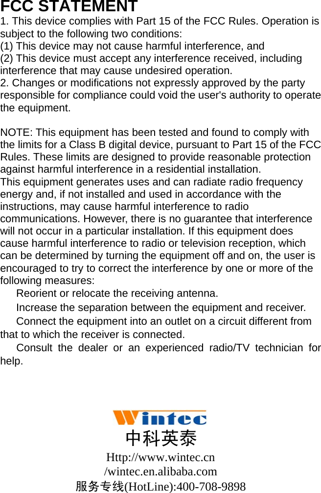  FCC STATEMENT 1. This device complies with Part 15 of the FCC Rules. Operation is subject to the following two conditions: (1) This device may not cause harmful interference, and (2) This device must accept any interference received, including interference that may cause undesired operation. 2. Changes or modifications not expressly approved by the party responsible for compliance could void the user&apos;s authority to operate the equipment.  NOTE: This equipment has been tested and found to comply with the limits for a Class B digital device, pursuant to Part 15 of the FCC Rules. These limits are designed to provide reasonable protection against harmful interference in a residential installation. This equipment generates uses and can radiate radio frequency energy and, if not installed and used in accordance with the instructions, may cause harmful interference to radio communications. However, there is no guarantee that interference will not occur in a particular installation. If this equipment does cause harmful interference to radio or television reception, which can be determined by turning the equipment off and on, the user is encouraged to try to correct the interference by one or more of the following measures: 　  Reorient or relocate the receiving antenna. 　  Increase the separation between the equipment and receiver. 　  Connect the equipment into an outlet on a circuit different from that to which the receiver is connected. 　 Consult the dealer or an experienced radio/TV technician for help.     中科英泰 Http://www.wintec.cn /wintec.en.alibaba.com 服务专线(HotLine):400-708-9898  