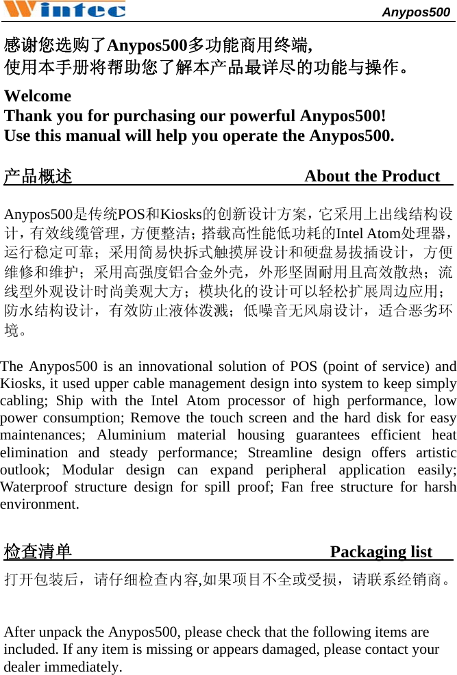                                              Anypos500         感谢您选购了Anypos500多功能商用终端, 使用本手册将帮助您了解本产品最详尽的功能与操作。 Welcome Thank you for purchasing our powerful Anypos500!   Use this manual will help you operate the Anypos500.  产品概述                           About the Product         Anypos500是传统POS和Kiosks的创新设计方案，它采用上出线结构设计，有效线缆管理，方便整洁；搭载高性能低功耗的Intel Atom处理器，运行稳定可靠；采用简易快拆式触摸屏设计和硬盘易拔插设计，方便维修和维护；采用高强度铝合金外壳，外形坚固耐用且高效散热；流线型外观设计时尚美观大方；模块化的设计可以轻松扩展周边应用；防水结构设计，有效防止液体泼溅；低噪音无风扇设计，适合恶劣环境。   The Anypos500 is an innovational solution of POS (point of service) and Kiosks, it used upper cable management design into system to keep simply cabling; Ship with the Intel Atom processor of high performance, low power consumption; Remove the touch screen and the hard disk for easy maintenances; Aluminium material housing guarantees efficient heat elimination and steady performance; Streamline design offers artistic outlook; Modular design can expand peripheral application easily; Waterproof structure design for spill proof; Fan free structure for harsh environment.  检查清单                              Packaging list          打开包装后，请仔细检查内容,如果项目不全或受损，请联系经销商。  After unpack the Anypos500, please check that the following items are included. If any item is missing or appears damaged, please contact your dealer immediately.   