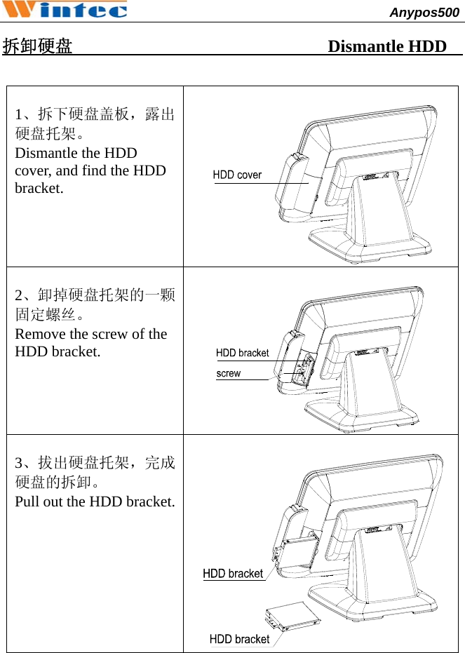                                              Anypos500         拆卸硬盘                             Dismantle HDD          1、拆下硬盘盖板，露出硬盘托架。 Dismantle the HDD cover, and find the HDD bracket.     2、卸掉硬盘托架的一颗固定螺丝。 Remove the screw of the HDD bracket.    3、拔出硬盘托架，完成硬盘的拆卸。 Pull out the HDD bracket.       