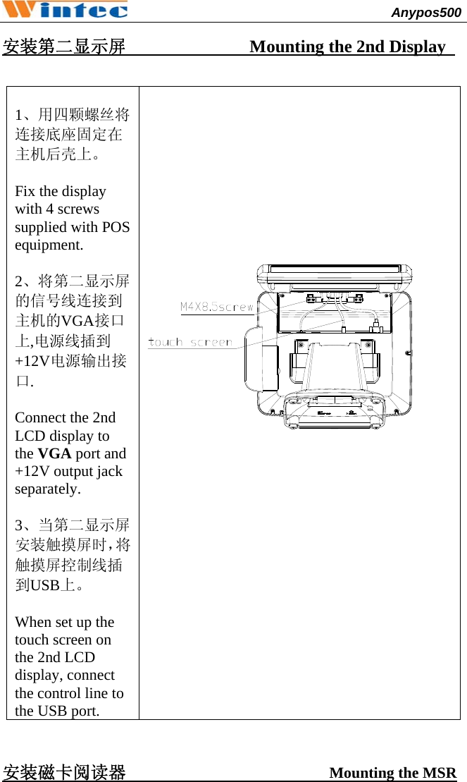                                              Anypos500         安装第二显示屏              Mounting the 2nd Display    1、用四颗螺丝将连接底座固定在主机后壳上。  Fix the display with 4 screws supplied with POS equipment.  2、将第二显示屏的信号线连接到主机的VGA接口上,电源线插到+12V电源输出接口.  Connect the 2nd LCD display to the VGA port and +12V output jack separately.  3、当第二显示屏安装触摸屏时，将触摸屏控制线插到USB上。  When set up the touch screen on the 2nd LCD display, connect the control line to the USB port.      安装磁卡阅读器                       Mounting the MSR 