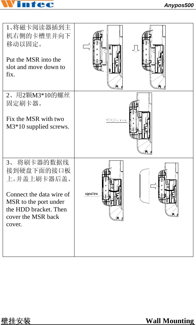                                              Anypos500          1、将磁卡阅读器插到主机右侧的卡槽里并向下移动以固定。  Put the MSR into the slot and move down to fix.  2、用2颗M3*10的螺丝固定刷卡器。  Fix the MSR with two M3*10 supplied screws.  3、 将刷卡器的数据线接到硬盘下面的接口板上。并盖上刷卡器后盖。 Connect the data wire of MSR to the port under the HDD bracket. Then cover the MSR back cover.         壁挂安装                               Wall Mounting  