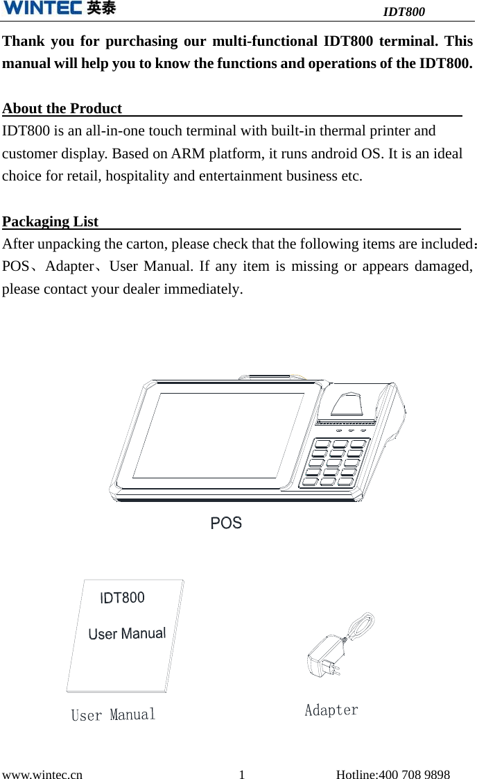 IDT800 www.wintec.cn  1 Hotline:400 708 9898 Thank you for purchasing our multi-functional IDT800 terminal. This manual will help you to know the functions and operations of the IDT800. About the Product    IDT800 is an all-in-one touch terminal with built-in thermal printer and customer display. Based on ARM platform, it runs android OS. It is an ideal choice for retail, hospitality and entertainment business etc. Packaging List     After unpacking the carton, please check that the following items are included： POS、Adapter、User Manual. If any item is missing or appears damaged, please contact your dealer immediately. 