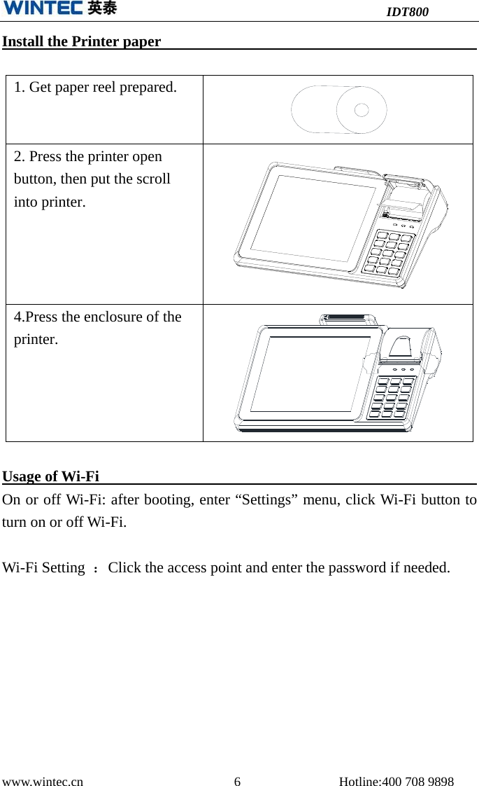 IDT800 www.wintec.cn  6 Hotline:400 708 9898 Install the Printer paper  1. Get paper reel prepared.2. Press the printer openbutton, then put the scrollinto printer.4.Press the enclosure of theprinter.Usage of Wi-Fi On or off Wi-Fi: after booting, enter “Settings” menu, click Wi-Fi button to turn on or off Wi-Fi. Wi-Fi Setting  ：Click the access point and enter the password if needed. 