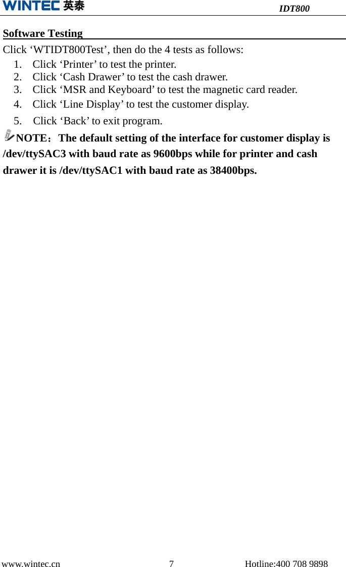 IDT800 www.wintec.cn  7 Hotline:400 708 9898 Software Testing   Click ‘WTIDT800Test’, then do the 4 tests as follows: 1. Click ‘Printer’ to test the printer.2. Click ‘Cash Drawer’ to test the cash drawer.3. Click ‘MSR and Keyboard’ to test the magnetic card reader.4. Click ‘Line Display’ to test the customer display.5. Click ‘Back’ to exit program.NOTE：The default setting of the interface for customer display is/dev/ttySAC3 with baud rate as 9600bps while for printer and cash drawer it is /dev/ttySAC1 with baud rate as 38400bps. 