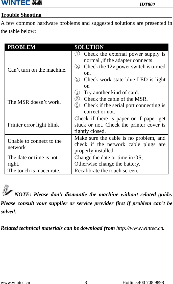 IDT800 www.wintec.cn  8 Hotline:400 708 9898 Trouble Shooting       A few common hardware problems and suggested solutions are presented in the table below: PROBLEM  SOLUTION Can’t turn on the machine. ①Check the external power supply isnormal ,if the adapter connects②Check the 12v power switch is turnedon.③Check work state blue LED is lightonThe MSR doesn’t work. ①Try another kind of card.②Check the cable of the MSR.③Check if the serial port connecting iscorrect or not.Printer error light blink  Check if there is paper or if paper get stuck or not. Check the printer cover is tightly closed. Unable to connect to the network Make sure the cable is no problem, and check if the network cable plugs are properly installed. The date or time is not right.  Change the date or time in OS; Otherwise change the battery. The touch is inaccurate.  Recalibrate the touch screen. NOTE: Please don’t dismantle the machine without related guide. Please consult your supplier or service provider first if problem can’t be solved. Related technical materials can be download from http://www.wintec.cn. 
