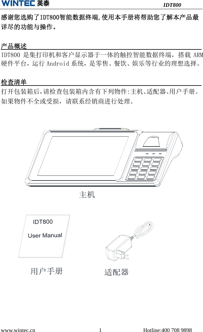                                          IDT800 www.wintec.cn                       1               Hotline:400 708 9898  感谢您选购了IDT800智能数据终端,使用本手册将帮助您了解本产品最详尽的功能与操作。  产品概述                                                              IDT800 是集打印机和客户显示器于一体的触控智能数据终端，搭载 ARM 硬件平台，运行 Android 系统，是零售、餐饮、娱乐等行业的理想选择。 检查清单                                                                 打开包装箱后，请检查包装箱内含有下列物件:主机、适配器、用户手册。如果物件不全或受损，请联系经销商进行处理。     