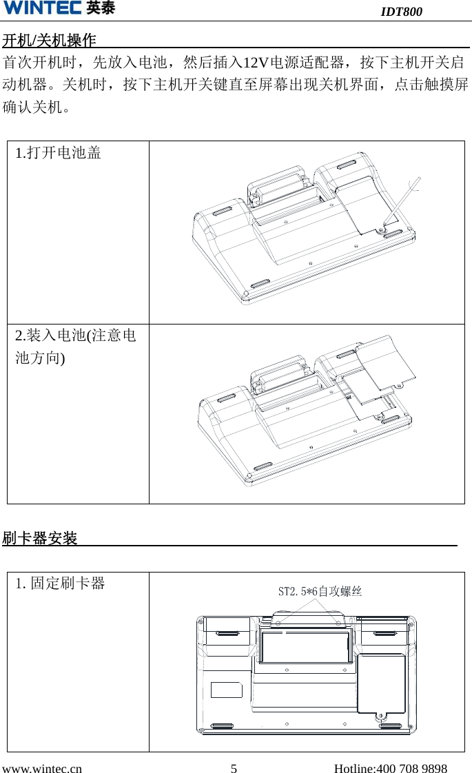 IDT800 www.wintec.cn  5 Hotline:400 708 9898 开机/关机操作       首次开机时，先放入电池，然后插入12V电源适配器，按下主机开关启动机器。关机时，按下主机开关键直至屏幕出现关机界面，点击触摸屏确认关机。1.打开电池盖2.装入电池(注意电池方向)刷卡器安装1.固定刷卡器