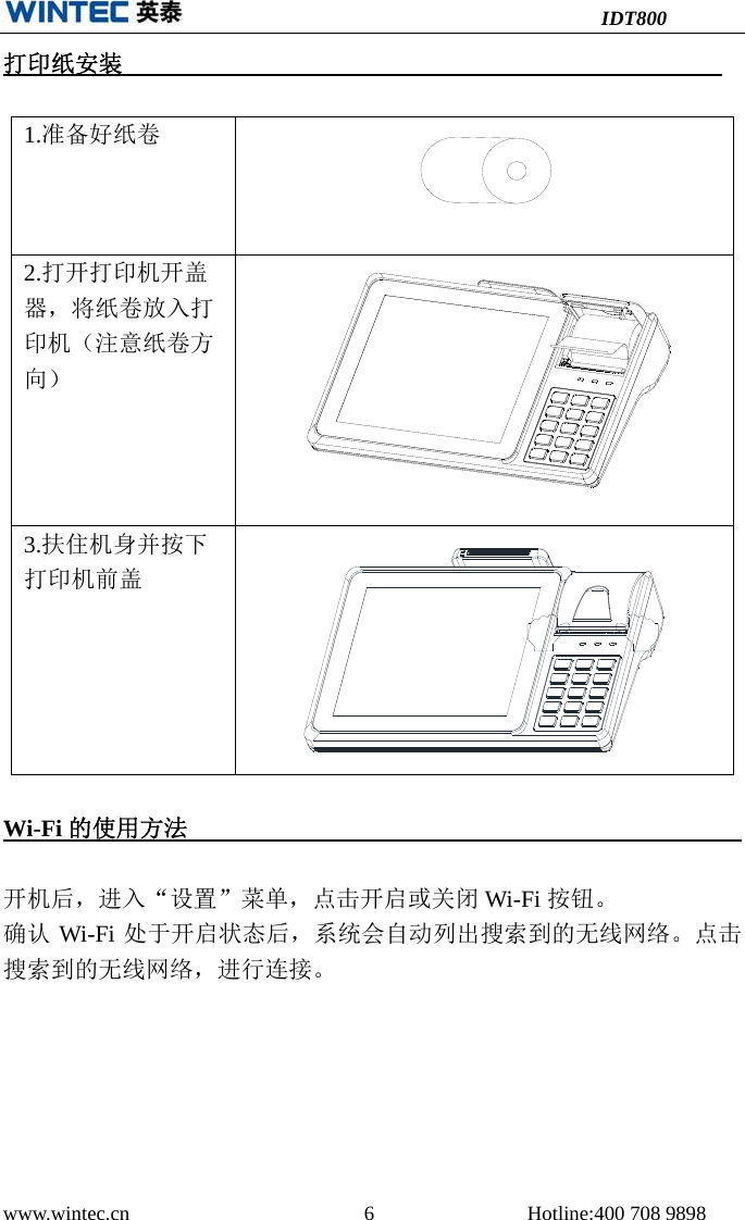 IDT800 www.wintec.cn  6 Hotline:400 708 9898 打印纸安装1.准备好纸卷2.打开打印机开盖器，将纸卷放入打印机（注意纸卷方向）3.扶住机身并按下打印机前盖Wi-Fi 的使用方法     开机后，进入“设置”菜单，点击开启或关闭 Wi-Fi 按钮。 确认 Wi-Fi 处于开启状态后，系统会自动列出搜索到的无线网络。点击搜索到的无线网络，进行连接。