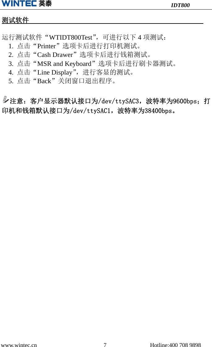 IDT800 www.wintec.cn  7 Hotline:400 708 9898 测试软件运行测试软件“WTIDT800Test”，可进行以下 4项测试： 1. 点击“Printer”选项卡后进行打印机测试。2. 点击“Cash Drawer”选项卡后进行钱箱测试。3. 点击“MSR and Keyboard”选项卡后进行刷卡器测试。4. 点击“Line Display”，进行客显的测试。5. 点击“Back”关闭窗口退出程序。注意：客户显示器默认接口为/dev/ttySAC3，波特率为9600bps；打印机和钱箱默认接口为/dev/ttySAC1，波特率为38400bps。