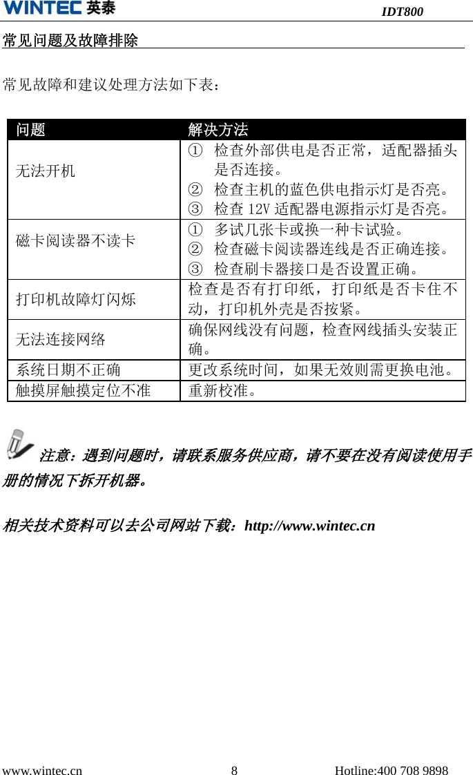 IDT800 www.wintec.cn  8 Hotline:400 708 9898 常见问题及故障排除常见故障和建议处理方法如下表： 问题 解决方法无法开机 ①检查外部供电是否正常，适配器插头是否连接。②检查主机的蓝色供电指示灯是否亮。③检查 12V 适配器电源指示灯是否亮。磁卡阅读器不读卡  ①多试几张卡或换一种卡试验。②检查磁卡阅读器连线是否正确连接。③检查刷卡器接口是否设置正确。打印机故障灯闪烁 检查是否有打印纸，打印纸是否卡住不动，打印机外壳是否按紧。无法连接网络 确保网线没有问题，检查网线插头安装正确。系统日期不正确 更改系统时间，如果无效则需更换电池。触摸屏触摸定位不准 重新校准。注意：遇到问题时，请联系服务供应商，请不要在没有阅读使用手册的情况下拆开机器。 相关技术资料可以去公司网站下载：http://www.wintec.cn