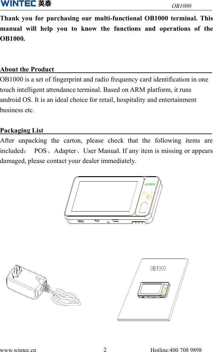OB1000www.wintec.cn 2Hotline:400 708 9898Thank you for purchasing our multi-functional OB1000 terminal. Thismanual will help you to know the functions and operations of theOB1000.About the ProductOB1000 is a set of fingerprint and radio frequency card identification in onetouch intelligent attendance terminal. Based on ARM platform, it runsandroid OS. It is an ideal choice for retail, hospitality and entertainmentbusiness etc.Packaging ListAfter unpacking the carton, please check that the following items areincluded：POS、Adapter、User Manual. If any item is missing or appearsdamaged, please contact your dealer immediately.