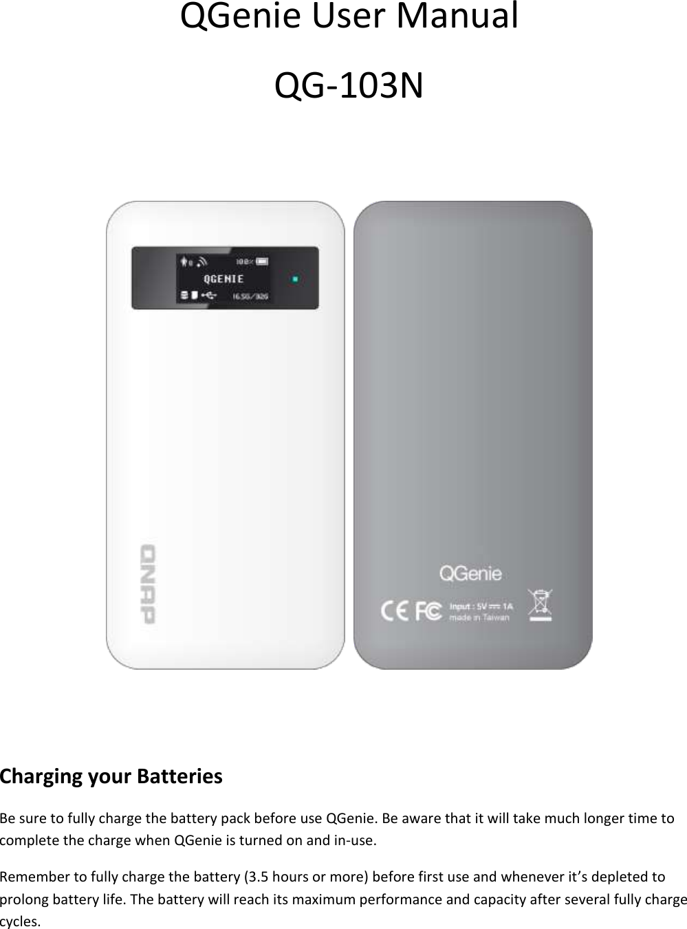 QGenie User Manual QG-103N Charging your Batteries Be sure to fully charge the battery pack before use QGenie. Be aware that it will take much longer time to complete the charge when QGenie is turned on and in-use. Remember to fully charge the battery (3.5 hours or more) before first use and whenever it’s depleted to prolong battery life. The battery will reach its maximum performance and capacity after several fully charge cycles.