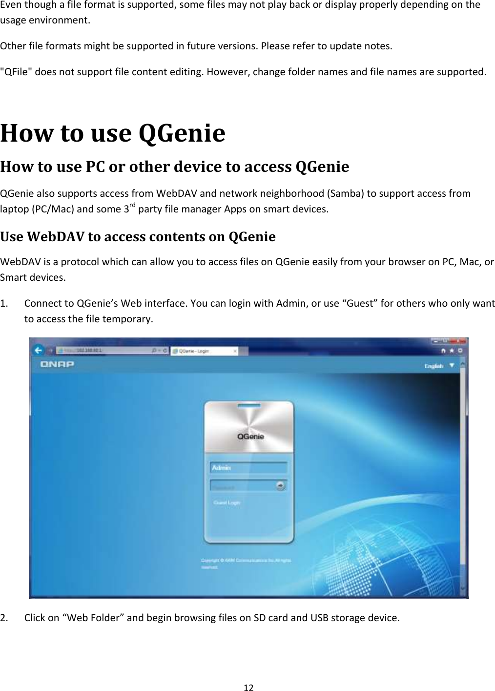 12  Even though a file format is supported, some files may not play back or display properly depending on the usage environment. Other file formats might be supported in future versions. Please refer to update notes. &quot;QFile&quot; does not support file content editing. However, change folder names and file names are supported.  How to use QGenie How to use PC or other device to access QGenie QGenie also supports access from WebDAV and network neighborhood (Samba) to support access from laptop (PC/Mac) and some 3rd party file manager Apps on smart devices. Use WebDAV to access contents on QGenie WebDAV is a protocol which can allow you to access files on QGenie easily from your browser on PC, Mac, or Smart devices. 1. Connect to QGenie’s Web interface. You can login with Admin, or use “Guest” for others who only want to access the file temporary.  2. Click on “Web Folder” and begin browsing files on SD card and USB storage device. 