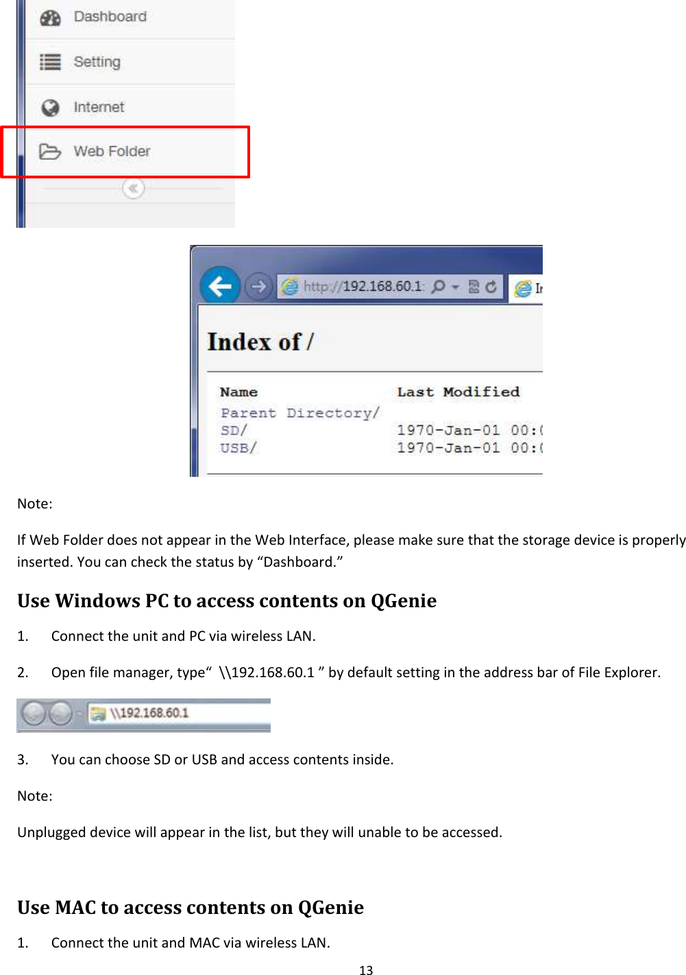 13    Note: If Web Folder does not appear in the Web Interface, please make sure that the storage device is properly inserted. You can check the status by “Dashboard.” Use Windows PC to access contents on QGenie 1. Connect the unit and PC via wireless LAN. 2. Open file manager, type“  \\192.168.60.1 ” by default setting in the address bar of File Explorer.  3. You can choose SD or USB and access contents inside. Note: Unplugged device will appear in the list, but they will unable to be accessed.  Use MAC to access contents on QGenie 1. Connect the unit and MAC via wireless LAN. 