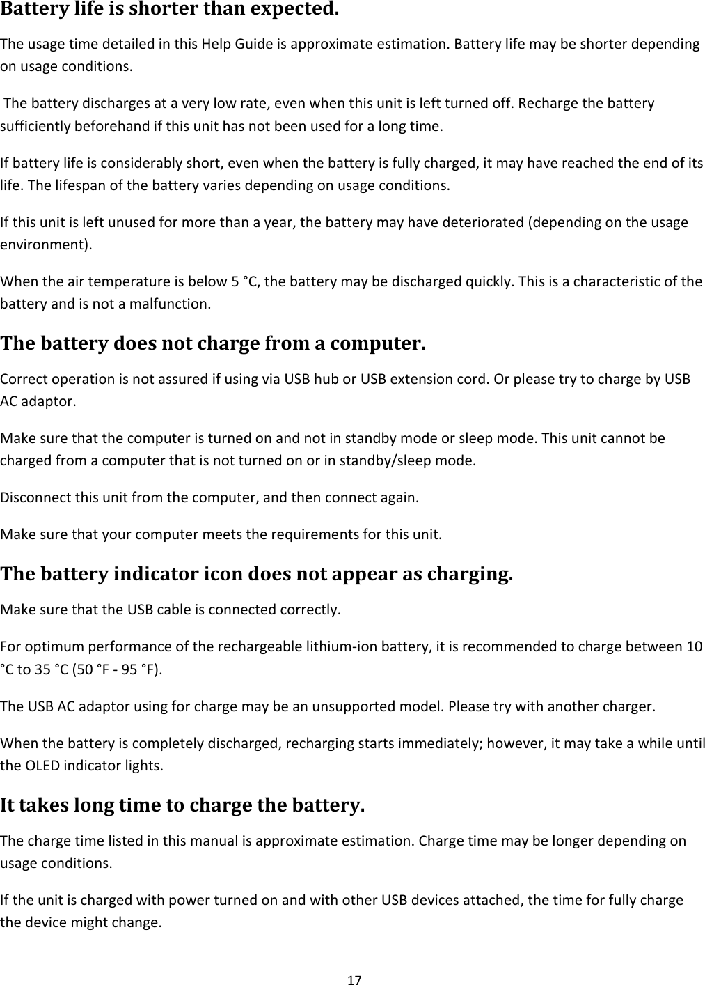 17  Battery life is shorter than expected. The usage time detailed in this Help Guide is approximate estimation. Battery life may be shorter depending on usage conditions.  The battery discharges at a very low rate, even when this unit is left turned off. Recharge the battery sufficiently beforehand if this unit has not been used for a long time. If battery life is considerably short, even when the battery is fully charged, it may have reached the end of its life. The lifespan of the battery varies depending on usage conditions. If this unit is left unused for more than a year, the battery may have deteriorated (depending on the usage environment). When the air temperature is below 5 °C, the battery may be discharged quickly. This is a characteristic of the battery and is not a malfunction. The battery does not charge from a computer. Correct operation is not assured if using via USB hub or USB extension cord. Or please try to charge by USB AC adaptor. Make sure that the computer is turned on and not in standby mode or sleep mode. This unit cannot be charged from a computer that is not turned on or in standby/sleep mode. Disconnect this unit from the computer, and then connect again. Make sure that your computer meets the requirements for this unit. The battery indicator icon does not appear as charging. Make sure that the USB cable is connected correctly. For optimum performance of the rechargeable lithium-ion battery, it is recommended to charge between 10 °C to 35 °C (50 °F - 95 °F). The USB AC adaptor using for charge may be an unsupported model. Please try with another charger. When the battery is completely discharged, recharging starts immediately; however, it may take a while until the OLED indicator lights. It takes long time to charge the battery. The charge time listed in this manual is approximate estimation. Charge time may be longer depending on usage conditions. If the unit is charged with power turned on and with other USB devices attached, the time for fully charge the device might change. 