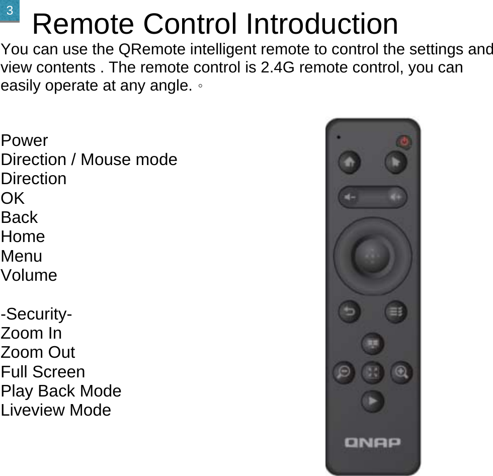    Remote Control Introduction You can use the QRemote intelligent remote to control the settings and view contents . The remote control is 2.4G remote control, you can easily operate at any angle.。  Power Direction / Mouse mode Direction OK Back Home Menu Volume  -Security- Zoom In Zoom Out Full Screen Play Back Mode Liveview Mode         3 
