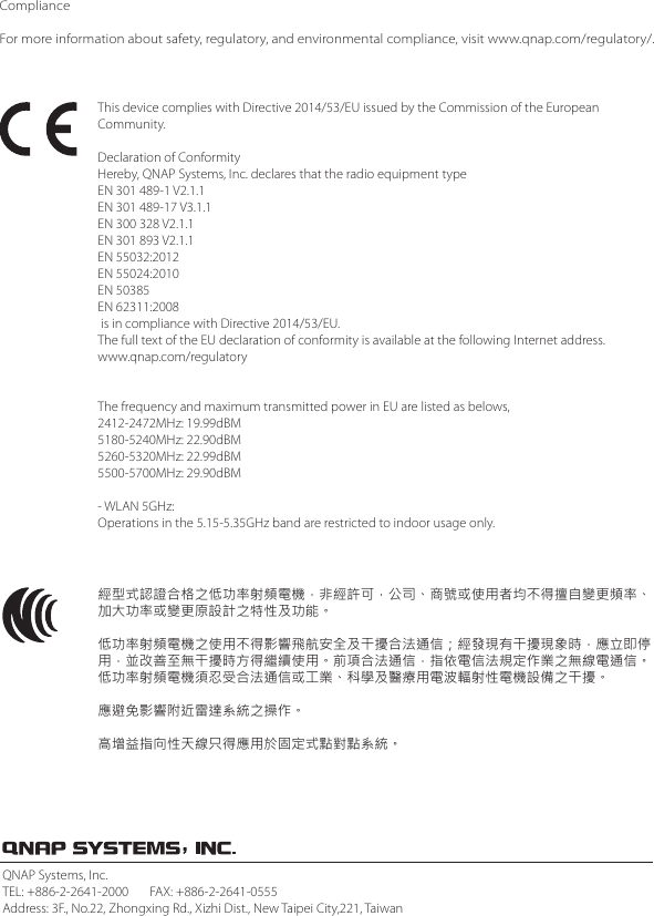 ComplianceFor more information about safety, regulatory, and environmental compliance, visit www.qnap.com/regulatory/.This device complies with Directive 2014/53/EU issued by the Commission of the European Community.Declaration of ConformityHereby, QNAP Systems, Inc. declares that the radio equipment type EN 301 489-1 V2.1.1EN 301 489-17 V3.1.1EN 300 328 V2.1.1EN 301 893 V2.1.1EN 55032:2012EN 55024:2010EN 50385EN 62311:2008 is in compliance with Directive 2014/53/EU.The full text of the EU declaration of conformity is available at the following Internet address. www.qnap.com/regulatoryThe frequency and maximum transmitted power in EU are listed as belows,2412-2472MHz: 19.99dBM5180-5240MHz: 22.90dBM5260-5320MHz: 22.99dBM5500-5700MHz: 29.90dBM- WLAN 5GHz:Operations in the 5.15-5.35GHz band are restricted to indoor usage only.經型式認證合格之低功率射頻電機，非經許可，公司、商號或使用者均不得擅自變更頻率、加大功率或變更原設計之特性及功能。低功率射頻電機之使用不得影響飛航安全及干擾合法通信；經發現有干擾現象時，應立即停用，並改善至無干擾時方得繼續使用。前項合法通信，指依電信法規定作業之無線電通信。低功率射頻電機須忍受合法通信或工業、科學及醫療用電波輻射性電機設備之干擾。應避免影響附近雷達系統之操作。高增益指向性天線只得應用於固定式點對點系統。QNAP Systems, Inc.TEL: +886-2-2641-2000       FAX: +886-2-2641-0555Address: 3F., No.22, Zhongxing Rd., Xizhi Dist., New Taipei City,221, Taiwan
