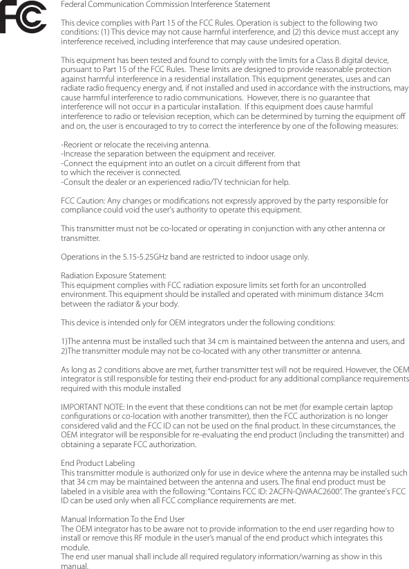 Federal Communication Commission Interference StatementThis device complies with Part 15 of the FCC Rules. Operation is subject to the following two conditions: (1) This device may not cause harmful interference, and (2) this device must accept any interference received, including interference that may cause undesired operation.This equipment has been tested and found to comply with the limits for a Class B digital device, pursuant to Part 15 of the FCC Rules.  These limits are designed to provide reasonable protection against harmful interference in a residential installation. This equipment generates, uses and can radiate radio frequency energy and, if not installed and used in accordance with the instructions, may cause harmful interference to radio communications.  However, there is no guarantee that interference will not occur in a particular installation.  If this equipment does cause harmful interference to radio or television reception, which can be determined by turning the equipment oﬀ and on, the user is encouraged to try to correct the interference by one of the following measures:-Reorient or relocate the receiving antenna.-Increase the separation between the equipment and receiver.-Connect the equipment into an outlet on a circuit diﬀerent from thatto which the receiver is connected.-Consult the dealer or an experienced radio/TV technician for help.FCC Caution: Any changes or modiﬁcations not expressly approved by the party responsible for compliance could void the user&apos;s authority to operate this equipment.This transmitter must not be co-located or operating in conjunction with any other antenna or transmitter.Operations in the 5.15-5.25GHz band are restricted to indoor usage only.  Radiation Exposure Statement:This equipment complies with FCC radiation exposure limits set forth for an uncontrolled environment. This equipment should be installed and operated with minimum distance 34cm between the radiator &amp; your body.This device is intended only for OEM integrators under the following conditions:1)The antenna must be installed such that 34 cm is maintained between the antenna and users, and  2)The transmitter module may not be co-located with any other transmitter or antenna.As long as 2 conditions above are met, further transmitter test will not be required. However, the OEM integrator is still responsible for testing their end-product for any additional compliance requirements required with this module installedIMPORTANT NOTE: In the event that these conditions can not be met (for example certain laptop conﬁgurations or co-location with another transmitter), then the FCC authorization is no longer considered valid and the FCC ID can not be used on the ﬁnal product. In these circumstances, the OEM integrator will be responsible for re-evaluating the end product (including the transmitter) and obtaining a separate FCC authorization.End Product Labeling This transmitter module is authorized only for use in device where the antenna may be installed such that 34 cm may be maintained between the antenna and users. The ﬁnal end product must be labeled in a visible area with the following: “Contains FCC ID: 2ACFN-QWAAC2600”. The grantee&apos;s FCC ID can be used only when all FCC compliance requirements are met.Manual Information To the End UserThe OEM integrator has to be aware not to provide information to the end user regarding how to install or remove this RF module in the user’s manual of the end product which integrates this module.The end user manual shall include all required regulatory information/warning as show in this manual.
