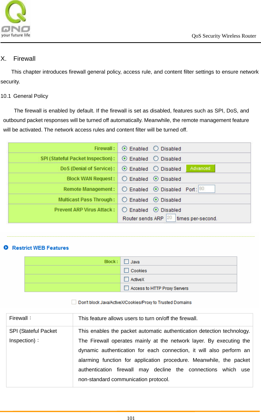                                                             QoS Security Wireless Router      101X. Firewall This chapter introduces firewall general policy, access rule, and content filter settings to ensure network security. 10.1 General Policy The firewall is enabled by default. If the firewall is set as disabled, features such as SPI, DoS, and outbound packet responses will be turned off automatically. Meanwhile, the remote management feature will be activated. The network access rules and content filter will be turned off.   Firewall： This feature allows users to turn on/off the firewall. SPI (Stateful Packet Inspection)： This enables the packet automatic authentication detection technology. The Firewall operates mainly at the network layer. By executing the dynamic authentication for each connection, it will also perform an alarming function for application procedure. Meanwhile, the packet authentication firewall may decline the connections which use non-standard communication protocol. 