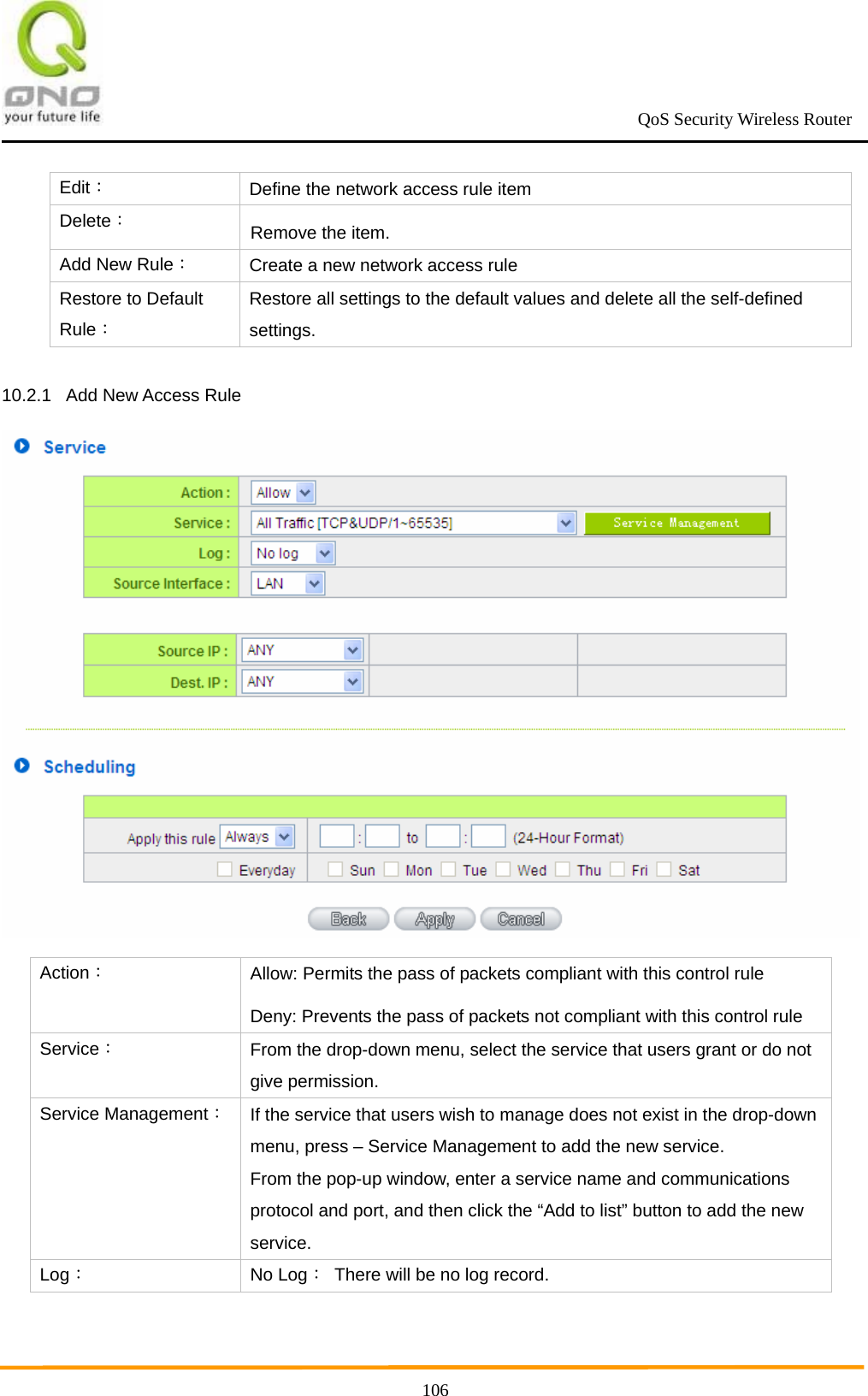                                                             QoS Security Wireless Router      106Edit： Define the network access rule item Delete： Remove the item. Add New Rule： Create a new network access rule Restore to Default Rule： Restore all settings to the default values and delete all the self-defined settings.  10.2.1  Add New Access Rule  Action： Allow: Permits the pass of packets compliant with this control rule Deny: Prevents the pass of packets not compliant with this control rule Service： From the drop-down menu, select the service that users grant or do not give permission. Service Management：If the service that users wish to manage does not exist in the drop-down menu, press – Service Management to add the new service. From the pop-up window, enter a service name and communications protocol and port, and then click the “Add to list” button to add the new service. Log： No Log：  There will be no log record. 