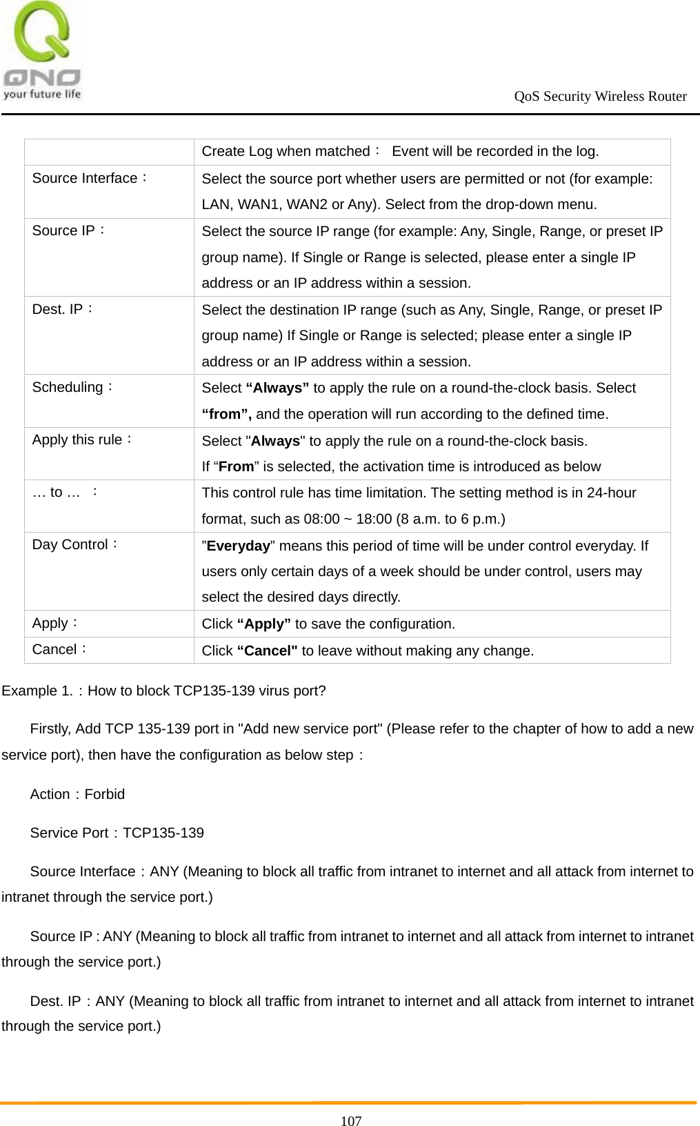                                                             QoS Security Wireless Router      107Create Log when matched：  Event will be recorded in the log. Source Interface： Select the source port whether users are permitted or not (for example: LAN, WAN1, WAN2 or Any). Select from the drop-down menu. Source IP： Select the source IP range (for example: Any, Single, Range, or preset IP group name). If Single or Range is selected, please enter a single IP address or an IP address within a session. Dest. IP： Select the destination IP range (such as Any, Single, Range, or preset IP group name) If Single or Range is selected; please enter a single IP address or an IP address within a session. Scheduling： Select “Always” to apply the rule on a round-the-clock basis. Select “from”, and the operation will run according to the defined time. Apply this rule： Select &quot;Always&quot; to apply the rule on a round-the-clock basis. If “From” is selected, the activation time is introduced as below … to …  ： This control rule has time limitation. The setting method is in 24-hour format, such as 08:00 ~ 18:00 (8 a.m. to 6 p.m.) Day Control： ”Everyday” means this period of time will be under control everyday. If users only certain days of a week should be under control, users may select the desired days directly. Apply： Click “Apply” to save the configuration. Cancel： Click “Cancel&quot; to leave without making any change. Example 1.：How to block TCP135-139 virus port? Firstly, Add TCP 135-139 port in &quot;Add new service port&quot; (Please refer to the chapter of how to add a new service port), then have the configuration as below step： Action：Forbid Service Port：TCP135-139 Source Interface：ANY (Meaning to block all traffic from intranet to internet and all attack from internet to intranet through the service port.) Source IP：ANY (Meaning to block all traffic from intranet to internet and all attack from internet to intranet through the service port.) Dest. IP：ANY (Meaning to block all traffic from intranet to internet and all attack from internet to intranet through the service port.) 