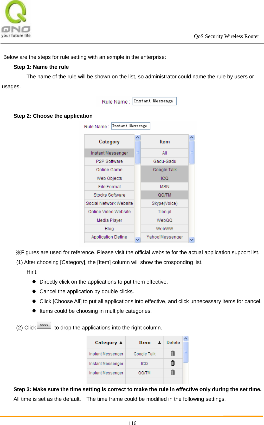                                                             QoS Security Wireless Router      116Below are the steps for rule setting with an exmple in the enterprise: Step 1: Name the rule     The name of the rule will be shown on the list, so administrator could name the rule by users or usages.  Step 2: Choose the application  Figures are used for reference. Plea※se visit the official website for the actual application support list.   (1) After choosing [Category], the [Item] column will show the crosponding list.  Hint:   Directly click on the applications to put them effective.   Cancel the application by double clicks.   Click [Choose All] to put all applications into effective, and click unnecessary items for cancel.   Items could be choosing in multiple categories.  (2) Click   to drop the applications into the right column.  Step 3: Make sure the time setting is correct to make the rule in effective only during the set time. All time is set as the default.    The time frame could be modified in the following settings. 